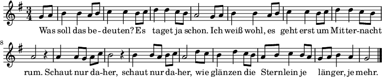  \relative g'
{ \key g \major \time 3/4 \partial 4 \autoBeamOff 
g8[ a] | b4 b a8[ b] | c4 c b8[ c] | d4 d c8[ b] | a2 
g8[ a] | b4 b a8[ b] | c4 c b8[ c] | d4 d c8[ b] | a2 r4 |
a4 a8[ g] a[ c] | b2 r4 | b4 b8[ a] b[ c] | a2 d8[ c] |
b4 d c8[ b] | a8[ b] c4 b8[ a] | g[ a] b4 a | g2 \bar "|." }
\addlyrics {
Was soll das be -- deu -- ten? Es ta -- get ja schon.
Ich weiß wohl, es geht erst um Mit -- ter -- nacht rum.
Schaut nur da -- her, schaut nur da -- her,
wie glän -- zen die Stern -- lein je län -- ger, je mehr.
}