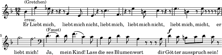  \relative g' { \key f \major \time 12/8 \partial 4 bes^\markup { (Gretchen) }_\markup { cresc. } | f' es8 r4 r8 r4 r8 g,4 e8 | e4. r4 r8 c'4. f, | r4 r8 e'4 b8 c4 r8 r4 r8 | e4. b4 r8 e r r r r e | g2. f \clef bass | d,4.^\markup { (Faust) }( d4) d8 f4.( c4) c8 | bes4 bes8 d4 c8 a4 r8 r r  a | d4^\markup{ \dynamic f } c8 b c d c r }\addlyrics { Er | Liebt mich, liebt mich | nicht, liebt mich, liebt mich nicht, liebt mich, micht, er liebt mich! Ja, mein Kind! Lass die ses Blu  --  men -- wort dir Göt -- ter aus -- spru -- ch sein! }