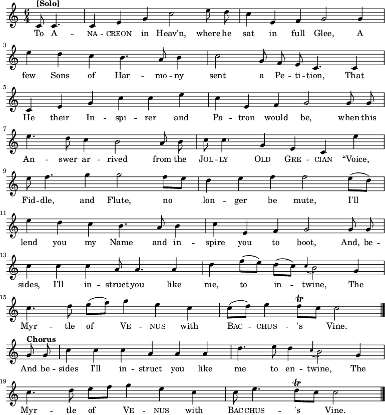 
\new Staff <<
  \time 6/4
  \key c \major
  \partial 2
  \relative c'
{ \set Staff.midiInstrument = #"clarinet"
  \autoBeamOff
  c8^\markup{\bold [Solo]} c4. |
  c4 e4 g4 c2 e8 d8 |
  c4 e,4 f4 g2 g4 | \break
  e'4 d4 c4 b4. a8 b4 |
  c2 g8 f8 e8 c4. c4 | \break
  c4 e4 g4 c4 c4 e4 |
  c4 e,4 f4 g2 g8 g8 | \break
  e'4. d8 c4 b2 a8 b8 |
  c8 c4. g4 e4 c4 e'4 | \break
  e8 f4. g4 g2 f8 [e8] |
  d4 e4 f4 f2 e8([d8]) | \break
  e4 d4 c4 b4. a8 b4 |
  c4 e,4 f4 g2 g8 g8 | \break
  c4 c4 c4 a8 a4. a4 |
  d4 f8 ([e8]) d8 ([c8]) \appoggiatura c4 b2 g4 | \break
  c4. d8 e8 ([f8]) g4 e4 c4 |
  c8 ([d8]) e4 d8\trill [c8] c2 \bar "|." \break
  g8^\markup{\bold Chorus} g8 |
  c4 c4 c4 a4 a4 a4 |
  d4. e8 d4 \appoggiatura c4 b2 g4 | \break
  c4. d8 e8 [f8] g4 e4 c4 |
  c8 e4. d8\trill [c8] c2
  \bar "|."
}
\addlyrics {
  To \markup\smallCaps{A} --
  \markup\smallCaps{na} -- \markup\smallCaps{creon} in Heav'n, where he
  sat in full Glee, A
  few Sons of Har -- mo -- ny
  sent a Pe -- ti -- tion, That
  He their In -- spi -- rer and
  Pa -- tron would be, when this
  An -- swer ar -- rived from the
  \markup\smallCaps{Jol} -- \markup\smallCaps{ly} \markup\smallCaps{Old} \markup\smallCaps{Gre} -- \markup\smallCaps{cian} “Voice,
  Fid -- dle, and Flute,
  no lon -- ger be mute,
  I'll lend you my Name and in -- spire you to boot, And, be --
  sides, I'll in -- struct you like me, to in -- twine, The
  Myr -- tle of \markup\smallCaps{Ve} -- \markup\smallCaps{nus} with \markup\smallCaps{Bac} -- \markup\smallCaps{chus} -- 's Vine.
  And be --
  sides I'll in -- struct you like me to en -- twine, The
  Myr -- tle of \markup\smallCaps{Ve} -- \markup\smallCaps{nus} with \markup\smallCaps{Bac} -- \markup\smallCaps{chus} -- 's Vine.
}
>>
\layout { indent = #0 }

\midi { \tempo 4 = 120 }

