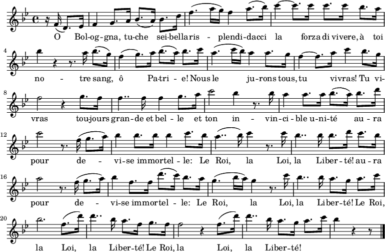 \relative c'
{ \key bes\major \time 4/4 \partial 4. r16
f16( d8.) es16 | f4 g8. a16 bes8.( a16) bes8. d16 | f4.( a16 g) f4 a8.( bes16) | c4~ c8. c16 c8. c16 bes8. a16 | bes4 r4 r8. a16 bes8.( g16) | f4( g8.) a16 bes8.( a16) bes8. c16 | a4.( c16 bes) a4 a8. g16 | f4~ f8. a16 c4 bes8. g16 | f2 r4 g8. f16 | f4.. f16 f4  g8. a16 |c2 bes4 r8. bes16 | a4 a8. a16 bes8.( a16) bes8. d16 | c2 r8. f,16( g8. a16) | bes4 bes8. bes16 bes4 c8. bes16 | a4..( bes16) c4 r8. c16 | bes4.. bes16 bes8. d16 c8. bes16 | a2 r8. f16( g8. a16) | bes4 f8. f16 d'8.( c16) bes8. a16 | g4.( bes16 a) g4 r8. c16 | bes4.. bes16 a8. g16 a8. c16 | bes2. f8.( d'16) | d4.. bes16 a8. f16 g8. f16 | f2 r4 f8.( d'16) | d4.. bes16 a8. g16 a8. c16 | bes4 r4 r8 \bar "|."} 
\addlyrics {
<<
{O Bol -- og -- gna, tu -- che sei -- bella -- ris -- plendi -- dacci la forza di vivere,
à toi no -- tre sang, ô Pa -- tri -- e!
Nous le ju -- rons tous, tu vi -- vras!
Tu vi -- vras tou -- jours gran -- de_et bel -- le
et ton in -- vin -- ci -- ble_u -- ni -- té
au -- ra pour de -- vi -- se_im -- mor -- tel -- le: 
Le Roi, la Loi, la Li -- ber -- té!
au -- ra pour de -- vi -- se_im -- mor -- tel -- le: 
Le Roi, la Loi, la Li -- ber -- té!
Le Roi, la Loi, la Li -- ber -- té!
Le Roi, la Loi, la Li -- ber -- té!}
>>
}
