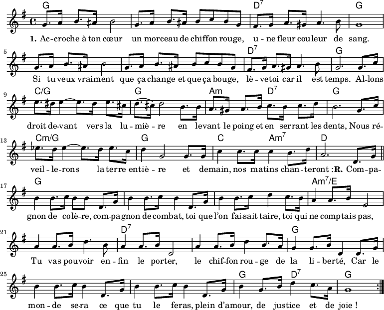 
<<
\chords { \set ChordNames.midiMaximumVolume = #0.65
  g,1*2 d,1:7 g,1*3 d,1:7 g,
  c:/g g, a,2:m d,:7 g,1
  c:m/g g, c2 a,:m7 d1
  g,1*3 a,1*2:m7/e d,1*2:7 g,1*3
  g,2 d,:7 g,1
}
\new Voice = "default" {
  \key g \major \time 4/4 \relative c'' {
    g8. a16 b8. ais16 b2 g8. a16 b8. ais16 b8 c b g
    fis8. g16 a8. gis16 a4. b8 g1
    g8. a16 b8. ais16 b2 g8. a16 b8. ais16 b8 c b g
    fis8. g16 a8. gis16 a4. b8 g2. 8. c16
    e8. dis16 e4~ 8. dis16 e8. cis16 d8.( cis16) d2 b8. 16
    a8. gis16 a8. b16 c8. b16 c8. d16 b2. g8. c16
    ees8. d16 ees4~ 8. d16 ees8. c16 d4 g,2 8. 16
    c4 8. 16 4 b8. d16 a2. d,8. g16 \bar "||"
    b4 8. c16 b8 8 d,8. g16 b4 8. c16 b4 d,8. g16 
    b4 8. c16 d4 c8. b16 a4 8. b16 e,2
    a4 8. b16 d4. b8 a4 8. b16 d,2
    a'4 8. b16 d4 b8. a16 g4 8. b16 d,4 d8. g16
    b4 8. c16 b4 d,8. g16 b4 8. c16 b4 d,8. g16
    b4 g8. b16 d4 c8. a16 g1 \bar ":|."
  }
}
\new Lyrics \lyricsto "default" {
  \set stanza = "1."
  Ac -- cro -- che_à ton cœur un mor -- ceau de chif -- fon rou -- ge,
  u -- ne fleur cou -- leur de sang.
  Si tu veux vrai -- ment que ça chan -- ge_et que ça bou -- ge,
  lè -- ve -- toi car il est temps.
  Al -- lons droit de -- vant vers la lu -- miè -- re
  en le -- vant le poing et en ser -- rant les dents,
  Nous ré -- veil -- le -- rons la ter -- re_en -- tiè -- re
  et de -- main, nos ma -- tins chan -- te -- "ront :"
  \set stanza = "R."
  Com -- pa -- gnon de co -- lè -- re, com -- pa -- gnon de com -- bat,
  toi que l’on fai -- sait taire, toi qui ne comp -- tais pas,
  Tu vas pou -- voir en -- fin le por -- ter,
  le chif -- fon rou -- ge de la li -- ber -- té,
  Car le mon -- de se -- ra ce que tu le fe -- ras,
  plein d’a -- mour, de jus -- tice et de "joie !"
}
>>
\layout { indent = #0 }
\midi { \tempo 4 = 80 }
