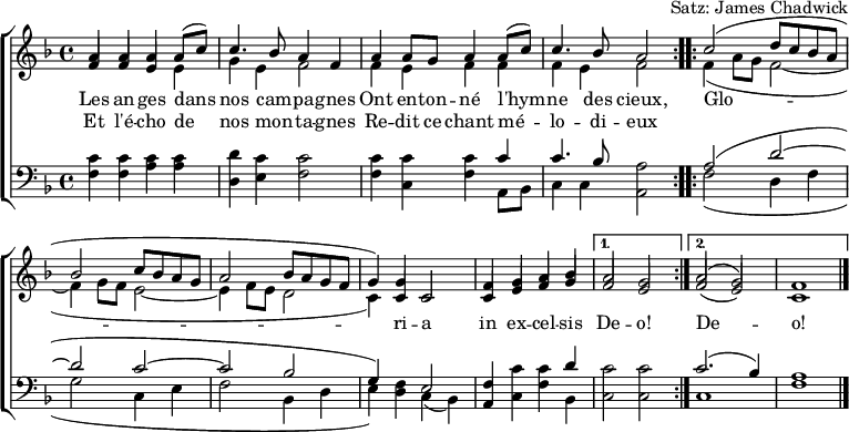 
\header { tagline = ##f arranger = "Satz: James Chadwick" }
\paper { #(set-paper-size "a4") }
\layout { indent = 0 \context { \Score \remove "Bar_number_engraver" } }
global = { \key f \major \time 4/4 }

verse = \lyricmode {
  An -- gels we have heard on high
  Sweet -- ly sing -- ing o'er the plains,
  \repeat volta 2 { Glo -- ri -- a in ex -- cel -- sis } \alternative { { De -- o! } { De -- o! } }
}
verseR = \lyricmode {
  And the moun -- tains in re -- ply
  E -- cho -- ing their joy -- ous strains.
}
mots = \lyricmode {
  Les an -- ges dans nos cam -- pa -- gnes
  Ont en -- ton -- né l'hym -- ne des cieux,
  \repeat volta 2 { Glo -- ri -- a in ex -- cel -- sis } \alternative { { De -- o! } { De -- o! } }
}
motsR = \lyricmode {  Et l'é -- cho de nos mon -- ta -- gnes
  Re -- dit ce chant mé -- lo -- di -- eux
}

soprano = \relative c'' { \global \set midiInstrument = "flute" \voiceOne
  \repeat volta 2 { a4 a a c | c4. bes8 a2 |
    a4 g a c | a4. g8 f2 | }
  \repeat volta 2 { c'2 (d8 c bes a |bes2 c8 bes a g | a2 bes8 a g f | g4.) c,8 c2 |
    f4 g a bes | } \alternative { { a2 g | } { a2 (g) | f1 \bar "|." } }
}
sopranoF = \relative c'' { \global \set midiInstrument = "flute" \voiceOne
  \repeat volta 2 { a4 a a a8 (c8) | c4. bes8 a4 f |
    a4 a8 g a4 a8 (c) | c4. bes8 a2 | }
  \repeat volta 2 { c2 (d8 c bes a |bes2 c8 bes a g | a2 bes8 a g f | g4) g c,2 |
    f4 g a bes | } \alternative { { a2 g | } { a2 (g) | f1 \bar "|." } }
}

alto = \relative c' { \global \set midiInstrument = "flute" \voiceTwo
  \repeat volta 2 { \stemUp f4 f e e | \stemDown g e f2 |
    \stemUp f4 e f f | \stemDown f e f2 | }
  \repeat volta 2 { f4 (a8 g f2~ | f4 g8 f e2~ | e4 f8 e d2 | c4.) c8 c2 |
    \stemUp c4 e f g | } \alternative { { f2 e | } { f2 (e) | c1 \bar "|." } }
}
altoF = \relative c' { \global \set midiInstrument = "flute" \voiceTwo
  \repeat volta 2 { \stemUp f4 f e \stemDown e |  g e f2 |
    f4 e f f |  f e f2 | }
  \repeat volta 2 { f4 (a8 g f2~ | f4 g8 f e2~ | e4 f8 e d2 | c4) \stemUp c c2 |
    c4 e f g | } \alternative { { f2 e | } { f2 (e) | c1 \bar "|." } }
}

tenor = \relative c' { \global \set midiInstrument = "clarinet"
  \repeat volta 2 { c4 c c c | d c c2 |
    c4 c c c | c4. bes8 a2 | }
  \repeat volta 2 { a2 (d~ | d c~ | c bes | g4) f e2 |
    f4 c' c d | } \alternative { { c2 c } { c2. (bes4) | a1 \bar "|." } }
}

bass = \relative c { \global \set midiInstrument = "clarinet"
  \repeat volta 2 { f4 f a a | d, e f2 |
    f4 c f a,8 bes | c4 c a2 | }
  \repeat volta 2 { f'2 (d4 f | g2 c,4 e | f2 bes,4 d | e) d c (bes) |
    a c f bes, | } \alternative { { c2 c } { c1 | f1 \bar "|." } }
}
%{
\score {
  \new ChoirStaff <<
    \new Staff
    <<
      \new Voice \soprano
      \addlyrics \verse
      \addlyrics \verseR
      \alto
    >>
    \new Staff
    <<
      \clef bass
      \partCombine \tenor \bass
    >>
  >>
  \layout { }
}
%}
\score {
  \new ChoirStaff <<
    \new Staff
    <<
      \new Voice \sopranoF
      \addlyrics \mots
      \addlyrics \motsR
      \altoF
    >>
    \new Staff
    <<
      \clef bass
      \partCombine \tenor \bass
    >>
  >>
  \layout { }
}
\score { \unfoldRepeats { << \sopranoF \\ \altoF \\ \tenor \\ \bass >> }
  \midi { \tempo 4=120
    \context { \Score midiChannelMapping = #'instrument }
    \context { \Staff \remove "Staff_performer" }
    \context { \Voice \consists "Staff_performer" }
  }
}
