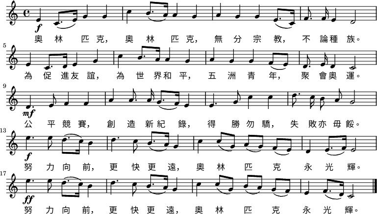 
  \relative c' {
    \key c \major \time 4/4 
    e\f c8.( e16) g4 g4 c4 b8.( a16) a4 g4
    a4 g4 g4 e8.( c16) f8. \noBeam f16 e4 d2 \bar "|" \break
    e4 c8. d16 e4 g4 c4 b8. a16 a4 g4
    a4 g4 g4 f8( e8) d8. \noBeam e16 d4 c2 \bar "|" \break
    d4.\mf e8 f4 f4 a4 a8. \noBeam a16 g8.( f16) e4
    e4. g8 c4 c4 d8. \noBeam c16 b8 \noBeam a8 g2 \bar "|" \break
    e'4.\f e8 d8.( c16) b4 d4. c8 b8.( a16) g4
    c4 c8[( g8]) a8[( g8]) f8[( e8]) d4 e8.( f16) e2 \bar "|" \break
    e'4.\ff e8 d8.( c16) b4 d4. c8 b8.( a16) g4
    c4 c8[( g8]) b8[( a8]) g8[( f8]) e4 f8.( d16) c2 \bar "|."
  }
    \addlyrics {
        奧 林 匹 克， 奧 林 匹 克， 無 分 宗 教， 不 論 種 族。
        為 促 進 友 誼， 為 世 界 和 平， 五 洲 青 年， 聚 會 奧 運。
        公 平 競 賽， 創 造 新 紀 錄， 得 勝 勿 驕， 失 敗 亦 毋 餒。
        努 力 向 前， 更 快 更 遠， 奧 林 匹 克 永 光 輝。
        努 力 向 前， 更 快 更 遠， 奧 林 匹 克 永 光 輝。
    }
