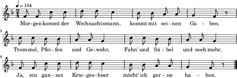  \language "deutsch" \relative f' { \tempo 4 = 104 \key f \major \time 2/4 \autoBeamOff f8 f c' c d d c4 b8 b a a g4 f8 r
c' c b b a a g4 c8 c b b a a g4
f8 f c' c d d c4 b8 b a a g4 f8 r \bar "|." } \addlyrics {Mor -- gen kommt der Weih -- nachts -- mann, kommt mit sei -- nen Ga -- ben.
Trom -- mel, Pfei -- fen und Ge -- wehr,
Fahn’ und Sä -- bel und noch mehr,
Ja, ein gan -- zes Krie -- ges -- heer
möcht’ ich ger -- ne ha -- ben. }