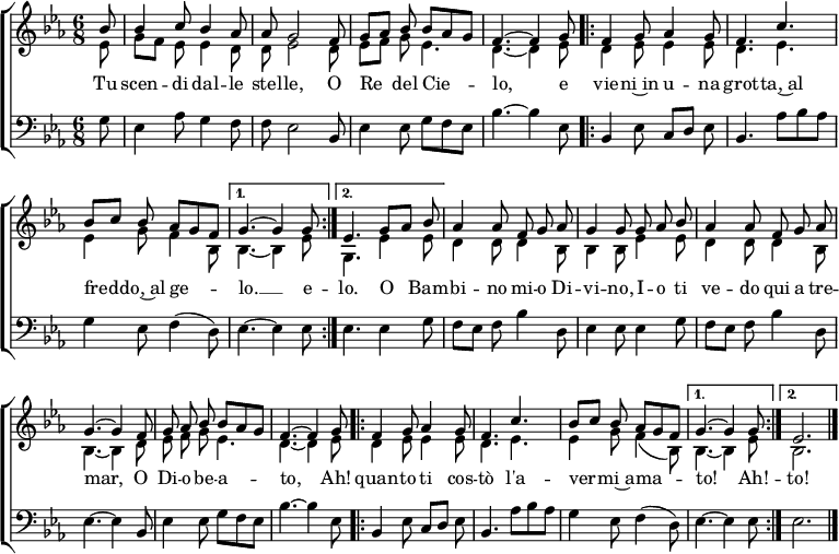 
\header { tagline = ##f }
\layout { indent = 0 \context { \Score \remove "Bar_number_engraver" } }

global = {
  \key es \major
  \time 6/8
  \partial 8
}

sopranoVoice = \relative c'' { \global \autoBeamOff \voiceOne
  bes8 | bes4 c8 bes4 as8 | as g2 f8 | g [as] bes bes [as g] | f4.~f4
  g8 \repeat volta 2 { | f4 g8 as4 g8 | f4. c' |bes8 [c] bes as [g f] | } \alternative { { g4.~g4 g8 } { es4.
  g8 [as] bes | } } as4 as8 f g as | g4 g8 g as bes | as4 as8 f g as | g4.~g4 f8 | g as bes bes [as g] | f4.~f4 g8 |
  \repeat volta 2 { f4 g8 as4 g8 | f4. c' | bes8 [c] bes as [g f] | } \alternative { { g4.~g4 g8 } { es2. } } \bar "|."
}

verseSopranoVoice = \lyricmode {
  Tu scen -- di dal -- le stel -- le,
  O Re del Cie -- lo,
  e vie -- ni~in u -- na grot -- ta,~al fred -- do,~al ge -- lo. __ e

  -- lo. O__ Bam -- bi -- no mi -- o Di -- vi -- no,
  I -- o ti ve -- do qui a tre -- mar,
  O Di -- o be -- a -- to,
  Ah! quan -- to ti cos -- tò
  l'a -- ver -- mi~a -- ma -- to! Ah! -- to!
}

altoVoice = \relative c' { \global \autoBeamOff \voiceTwo
  es8 | g [f] es es4 d8 | d es2 d8 | es [f] g es4. | d4.~d4
  es8 \repeat volta 2 { | d4 es8 es4 es8 | d4. es | es4 g8 f4 bes,8 | } \alternative { { bes4.~bes4 es8 } { g,4.
  es'4 es8 | } } d4 d8 d4 bes8 | bes4 bes8 es4 es8 | d4 d8 d4 bes8 | bes4.~bes4
  d8 | es f g es4. | d4.~d4 es8 |
  \repeat volta 2 { d4 es8 es4 es8 | d4. es4. | es4 g8 f4 (bes,8) | } \alternative { { bes4.~bes4 es8 } {bes2. } } \bar "|."
}

bassVoice = \relative c {
  \global
  g'8 | es4 as8 g4 f8 | f es2 bes8 | es4 es8 g f es | bes'4.~bes4
  es,8 \repeat volta 2 { | bes4 es8 c [d] es | bes4. as'8 [bes as] | g4 es8 f4 (d8) | } \alternative { { es4.~es4 es8 } {es4.
  es4 g8 | } } f8 [es] f bes4 d,8 | es4 es8 es4 g8 | f [es] f bes4 d,8 | es4.~es4 bes8 | es4 es8 g f es | bes'4.~bes4 es,8 |
  \repeat volta 2 { bes4 es8 c [d] es | bes4. as'8 bes as | g4 es8 f4 (d8) | } \alternative { { es4.~es4 es8 } { es2. } } \bar "|."
}

sopranoVoicePart = \new Staff \with { midiInstrument = "flute"} <<
  { \sopranoVoice }
  \addlyrics { \verseSopranoVoice }
  { \altoVoice } >>

bassVoicePart = \new Staff \with { midiInstrument = "bassoon" }
  { \clef bass \bassVoice }
%  \addlyrics { \verseBassVoice }

\score {
  \new ChoirStaff <<
    \sopranoVoicePart
    \bassVoicePart
  >>
  \layout { }
}
\score { \unfoldRepeats { <<
  \sopranoVoicePart \\
  \bassVoicePart
  >> }
  \midi { \tempo 4=90 }
}
