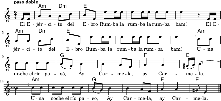 
<<
  \new ChordNames \chordmode {
  \time 2/4
  \partial 8
  s8
  a4:m d:m
  e1
  s2
  a4:m d:m
  e1
  s4 
  a2.:m
  g1
  f2
  e2.
  a2.:m
  g1
  f2
  e4.
}
  \new Staff { \relative c {
  \key c \major
  \numericTimeSignature
  \time 2/4
  \partial 8
  \tempo "paso doble"
  e'16 e
  a8 a a c
  b e, e' e16 e
  e8 e16 e e8 e
  e4 r8  e,16 e \break
  a8 a a c
  b e, e' e16 e
  e8 e16 e e8 e
  e4\breathe c8 c \break
  c c c c
  b( g) b4
  b a8 f
  a4 a
  gis16( a) b4. ~ \break  
  b4\breathe c8 c
  c c c c
  b( g) b4
  b a8 f
  a4 a
  gis8 e4 \bar "|."
}
 }
  \addlyrics {
    \lyricmode {

      El E -- jér -- ci -- to del E -- bro
      Rum -- ba la rum -- ba la rum -- ba bam!
      El E -- jér -- ci -- to del E -- bro
      Rum -- ba la rum -- ba la rum -- ba bam!

      U -- na no -- che_el río pa -- só,
      Ay Car -- me -- la, ay Car -- me -- la.
      U -- na no -- che_el río pa -- só,
      Ay Car -- me -- la, ay Car -- me -- la.
  }
  }
>>
\midi {
  \context {
    \Score
    tempoWholesPerMinute = #(ly:make-moment 64 4)
  }
}
