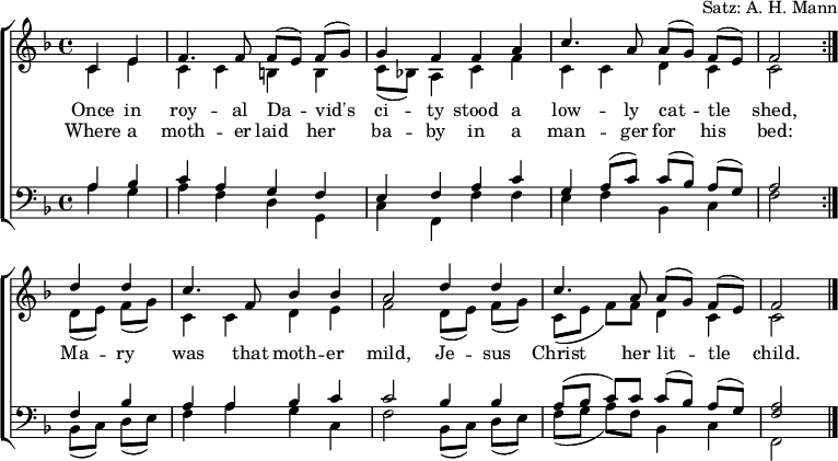 
\header { arranger = "Satz: A. H. Mann" tagline = ##f }
\layout { indent = 0 \context { \Score \remove "Bar_number_engraver" } }
global = { \key f \major \time 4/4 \partial 2 }

rightOne = \new Voice = "melody" \relative c' {
  \global \autoBeamOff \voiceOne \set Staff.midiInstrument = "church organ"
  \repeat volta 2 { c4 e | f4. f8 f [(e)] f [(g)] | g4 f f a | c4. a8 a [(g)] f [(e)] | f2 }
  d'4 d | c4. f,8 bes4 bes | a2 d4 d | c4. a8 a [(g)] f [(e)] | f2\bar "|."
}

verse = \new Lyrics \lyricsto "melody" {
  << { Once in roy -- al Da -- vid's ci -- ty
       stood a low -- ly cat -- tle shed, }
       \new Lyrics { Where a moth -- er laid her ba -- by
         in a man -- ger for his bed: }
  >>
  Ma -- ry was that moth -- er mild,
  Je -- sus Christ her lit -- tle child.
}

rightTwo = \relative c' {
  \global
  \repeat volta 2 { c4 e | c c b b | c8 [(bes!)] a4 c f | c c d c | c2 }
  d8 [(e)] f [(g)] | c,4 c d e | f2 d8 [(e)] f [(g)] | c, ([e] f) [f] d4 c | c2 \bar "|."
  
}

leftOne = \relative c' {
  \global \set Staff.midiInstrument = "church organ"
  \repeat volta 2 { a4 bes |c a g f | e f a c | g a8 ([c]) c ([bes]) a ([g]) | a2 }
  f4 bes | a a bes c | c2 bes4 bes | a8 ([bes] c) c c ([bes]) a ([g]) | <a f>2 \bar "|."
}

leftTwo = \relative c' {
  \global
  \repeat volta 2 { a4 g | a f d g, | c f, f' f | e f bes, c | f2 }
  bes,8 ([c]) d ([e]) | f4 a g c, | f2 bes,8 ([c]) d ([e]) | f ([g] a) [f] bes,4 c | f,2 \bar "|."
}

\score {
  \new ChoirStaff <<
    \new Staff = "right"
      << \rightOne \\ \rightTwo >>
      \addlyrics \verse
    \new Staff = "left"
      { \clef bass << \leftOne \\ \leftTwo >> }
  >>
  \layout { }
}
\score { \unfoldRepeats { << \rightOne \\ \rightTwo \\ \leftOne \\ \leftTwo >> }
  \midi { \tempo 4=100 }
}
