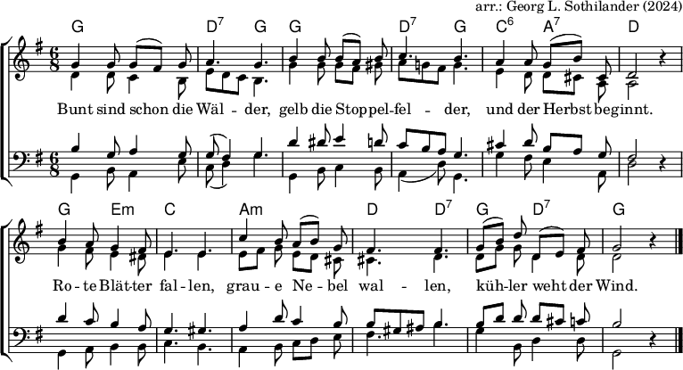 
% English text from https://www.traditioninaction.org/Cultural/Music_P_files/P093_Bun.htm
\header { tagline = ##f arranger = "arr.: Georg L. Sothilander (2024)" }
\layout { indent = 0
  \context { \Score \remove "Bar_number_engraver" }
  \context { \Voice \remove "Dynamic_engraver" }
}

global = { \key g \major \time 6/8 }

chordNames = \chordmode { \global \set Staff.midiInstrument = "acoustic guitar (nylon)"
  g,2.\pp | d,4.:7 g, | g,2. | d,4.:7 g, | c,:6 a,:7 | d,2 s4 |
  g,4. e,:m | c,2. | a,:m | d,4. d,:7 | g, d,:7 | g,2 s4 \bar "|."
}

sopranoVoice = \relative c'' { \global \set midiInstrument = "flute"
  g4\fff g8 g ([fis]) g | a4. g |
  b4 b8 b ([a]) b | c4. b |
  a4 a8 g ([b]) cis, | d2 r4 |
  b'4 a8 g4 fis8 | e4. e |
  c'4 b8 a ([b]) g | fis4. fis | \set Score.tempoHideNote = ##t \tempo 4=84
  g8 ([b]) d d, ([e]) fis | g2 r4 \bar "|."
}
altoVoice = \relative c' { \global \set midiInstrument = "clarinet"
  d4 d8 c4 b8 | e d c b4. |
  g'4 g8 g [fis] gis | a g! fis g4. |
  e4 d8 d [cis] a | a2 r4 |
  g'4 fis8 e4 dis8 | e4. e |
  e8 [fis] g e [d] cis | cis4. d |
  d8 [g] g d4 d8 | d2 r4 \bar "|."
}
tenorVoice = \relative c' { \global \set midiInstrument = "tenor sax"
  b4\ppp g8 a4 g8 | g (fis4) g4. |
  d'4 dis8 e4 d8 | c b a g4. |
  cis4 d8 b [a] g | fis2 r4 |
  d'4 c8 b4 a8 | g4. gis |
  a4 d8 c4 b8 | b gis ais b4. |
  b8 [d] d d [cis] c | b2 r4 \bar "|."
}
bassVoice = \relative c { \global \set midiInstrument = "bassoon"
  g4\ff b8 a4 e'8 | c (d4) g4. |
  g,4 b8 c4 b8 | a4 (d8) g,4. |
  g'4 fis8 e4 a,8 | d2 r4 |
  g,4 a8 b4 b8 | c4. b |
  a4 b8 c [d] e | fis4. b |
  g4 b,8 d4 d8 | g,2 r4 \bar "|."
}
verse = \lyricmode {
  Bunt sind schon die Wäl -- der,
  gelb die Stop -- pel -- fel -- der,
  und der Herbst be -- ginnt.
  Ro -- te Blät -- ter fal -- len,
  grau -- e Ne -- bel wal -- len,
  küh -- ler weht der Wind.
}

\score { \new ChoirStaff
  <<
    \new ChordNames \chordNames
    \new Staff \with { \consists "Merge_rests_engraver" } << 
      \new Voice = "Soprano" { \voiceOne \sopranoVoice }
      \new Voice = "Alto" { \voiceTwo \altoVoice }
      \new Lyrics \lyricsto "Soprano" { \verse }
    >>
    \new Staff \with { \consists "Merge_rests_engraver" } <<
      \clef bass
      \new Voice = "Tenor" { \voiceOne \tenorVoice }
      \new Voice = "Bass"  { \voiceTwo \bassVoice }
    >>
  >>
  \layout { }
}
\score { { << \chordNames \\ \sopranoVoice \\ \altoVoice \\ \tenorVoice \\ \bassVoice >> }
  \midi {
    \tempo 4 = 92
    \context { \Score midiChannelMapping = #'instrument }
    \context { \Staff \remove "Staff_performer" }
    \context { \Voice \consists "Staff_performer" }
  }
}
