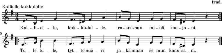 
\version "2.10.33"
\header {
piece = "Kalliolle kukkulalle"
composer = "trad."
tagline = ##f
}
\score {
\new Staff \relative c' {
\set Score.tempoHideNote = ##t
\time 3/4 \key e \minor
\tempo 4 = 96
\repeat volta 2 { e8. b16 e4 g4 fis8. dis16 fis4 a4 b8 g8 e4 g8 g8 fis8 dis8 e4 r4 }
\repeat volta 2 { e8. g16 b4 b4 fis8. g16 a4 a4 b8 g8 e4 g8 g8 fis8 dis8 e4 r4 }
}
\addlyrics { \small Kal -- li -- ol -- le, kuk -- ku -- lal -- le, ra -- ken -- nan mi -- nä ma -- ja -- ni. \break 
Tu -- le, tu -- le, tyt -- tö nuo -- ri ja -- ka -- maan se mun kans -- sa -- ni. }
\layout {}
}
\score {
\unfoldRepeats {
\new Staff \relative c' {
\set Score.tempoHideNote = ##t
\time 3/4 \key e \minor
\tempo 4 = 96
\repeat volta 2 { e8. b16 e4 g4 fis8. dis16 fis4 a4 b8 g8 e4 g8 g8 fis8 dis8 e4 r4 } \break 
\repeat volta 2 { e8. g16 b4 b4 fis8. g16 a4 a4 b8 g8 e4 g8 g8 fis8 dis8 e4 r4 } \break
}
}
\midi {}
}
\paper { indent = 0\mm }
