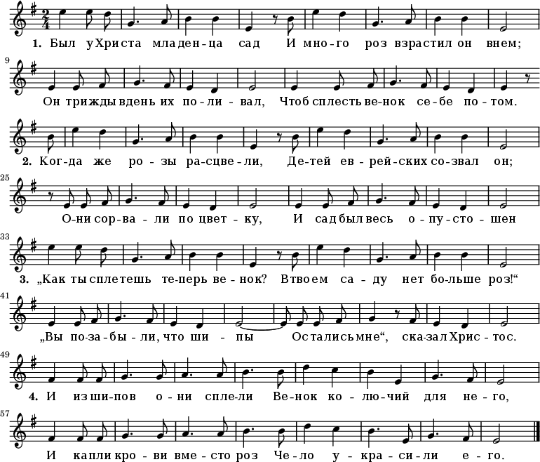 
\new Staff <<
  \time 2/4
  \key e \minor
  \relative c''
{
  \autoBeamOff
  | e4 e8 d8 |
  g,4. a8 |
  b4 b4 |
  e,4 r8 b'8 |
  e4 d4 |
  g,4. a8 |
  b4 b4 |
  e,2 |
\break
  e4 e8 fis8 |
  g4. fis8 |
  e4 d4 |
  e2 |
  e4 e8 fis8 |
  g4. fis8 |
  e4 d4 |
  e4 r8 \break \bar "" b'8 |
  e4 d4 |
  g,4. a8 |
  b4 b4 |
  e,4 r8 b'8 |
  e4 d4 |
  g,4. a8 |
  b4 b4 |
  e,2 |
\break
  r8 e8 e8 fis8 |
  g4. fis8 |
  e4 d4 |
  e2 |
  e4 e8 fis8 |
  g4. fis8 |
  e4 d4 |
  e2 |
\break
  e'4 e8 d8 |
  g,4. a8 |
  b4 b4 |
  e,4 r8 b'8 |
  e4 d4 |
  g,4. a8 |
  b4 b4 |
  e,2 |
\break
  e4 e8 fis8 |
  g4. fis8 |
  e4 d4 |
  e2~|
  e8 e8 e8 fis8 |
  g4 r8 fis8 |
  e4 d4 |
  e2|
\break
  fis4 fis8 fis8 |
  g4. g8 |
  a4. a8 |
  b4. b8 |
  d4 c4 |
  b4 e,4 |
  g4. fis8 |
  e2 |
\break
  fis4 fis8 fis8 |
  g4. g8 |
  a4. a8 |
  b4. b8 |
  d4 c4 |
  b4. e,8 |
  g4. fis8 |
  e2 |
  \bar "|."
}
\addlyrics {
\set stanza = #"1. "
Был у Хри -- ста мла -- ден -- ца сад
И мно -- го роз взра -- стил он внем;
Он три -- жды вдень их по -- ли -- вал,
Чтоб сплесть ве -- нок се -- бе по -- том.

\set stanza = #"2. "
Ког -- да же ро -- зы ра -- сцве -- ли,
Де -- тей ев -- рей -- ских со -- звал он;
О -- ни сор -- ва -- ли по цвет -- ку,
И сад был весь о -- пу -- сто -- шен

\set stanza = #"3. "
„Как ты спле -- тешь те -- перь ве -- нок?
Втво -- ем са -- ду нет бо -- льше роз!“
„Вы по -- за -- бы -- ли, что ши -- пы
Ос -- та -- лись мне“, ска -- зал Хрис -- тос.

\set stanza = #"4. "
И из ши -- пов о -- ни спле -- ли
Ве -- нок ко -- лю -- чий для не -- го,
И ка -- пли кро -- ви вме -- сто роз
Че -- ло у -- кра -- си -- ли е -- го.
}
>>
\layout { indent = #0 }
