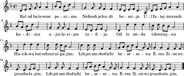 \relative d' {\key d \minor \autoBeamOff 
     d8[ e] f g a4 a   | bes8[ a] bes[ d] a2      | g4 g8 g f4 f | e8[ d] e[ f] d4. a8 | 
     d8[ e] f[ g] a4 a | bes8[ a] bes[ d] a2      | g4 g8 g f4 f | e8[ d] e[ f] d2     |
     d4 d' d d         | c8 d c[ bes] a2          | d,4 d' d d   | c8 d c[ bes] a2     |
     c4 c8 c f,4 f     | g8[ a] bes[ c] a4( g8) f | g4 g f f8 f  | e d e[ f] d2        |
     g4 g8 g f4 f      | g8[ a] bes[ c] a4( g8) f | g4 g f f8 f  | e d e[ f] d2  \bar "|."}
\addlyrics {
Kol od ba -- le -- waw pe -- ni -- ma
Ne -- fesch je -- hu -- di ho -- mi -- ja
U -- l'fa -- tej mis -- rach ka -- di -- ma
a -- jin le -- zi -- jon zo -- fi -- ja.

Od lo aw -- da ti -- kwa -- tej -- nu
Ha -- tik -- wa bat schnot al -- pa -- jim:
Lih -- jot am chof -- schi be -- ar -- ze -- nu 
E -- rez Zi -- on wi -- jru -- scha -- la -- jim.
Lih -- jot am chof -- schi be -- ar -- ze -- nu 
E -- rez Zi -- on wi -- jru -- scha -- la -- jim.
} 