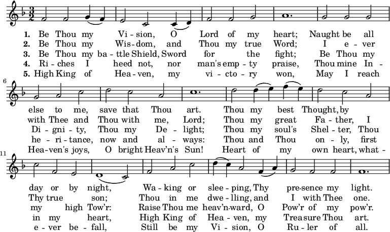 
\new Score {
 \new Staff {
 <<
 \new Voice = "one" \relative c' {
 \clef treble
 \key f \major
 \time 3/2
 
f2 f g4 (f) | e2 c c4 (d) | f2 f g | a1. | g2 g g | g a c | d c a | c1. | d2 d4 (e) f (e) | d2 c a | c f, e | d1 (c2) | f a c | d4 (c) a2 f4 (a) | g2 f f | f1. |
 }

\new Lyrics \lyricmode { \set stanza = #"1."Be2 Thou my Vi -- sion, O Lord of my heart;1.
Naught2 be all else to me, save that Thou art.1.
Thou2 my best Thought, by1 day2 or by night,1.
Wa2 -- king or slee -- ping, Thy pre -- sence my light.1.
}
\new Lyrics \lyricmode { \set stanza = #"2."Be2 Thou my Wis -- dom, and Thou my true Word;1.
I2 e -- ver with Thee and Thou with me, Lord;1.
Thou2 my great Fa -- ther, I Thy true1 son;1.
Thou2 in me dwe -- lling, and I with Thee one.1.
}
\new Lyrics \lyricmode { \set stanza = #"3."Be2 Thou my4 ba -- ttle2 Shield, Sword for1 the2 fight;1.
Be2 Thou my Di -- gni -- ty, Thou my De -- light;1.
Thou2 my soul's Shel -- ter, Thou my1 high2 Tow’r:1.
Raise2 Thou me heav’n -- ward, O Pow’r of my pow’r.1.
}
\new Lyrics \lyricmode { \set stanza = #"4."Ri2 -- ches I heed not, nor man's emp -- ty praise,1.
Thou2 mine In -- he -- ri -- tance, now and al -- ways:1.
Thou2 and Thou on -- ly, first in my1 heart,1.
High2 King of Hea -- ven, my Trea -- sure Thou art.1.
}
\new Lyrics \lyricmode { \set stanza = #"5."High2 King of Hea -- ven, my vi -- cto -- ry won,1.
May2 I reach Hea -- ven's joys, O bright Heav’n's Sun!1.
Heart2 of my own heart, what -- e -- ver be -- fall,1.
Still2 be my Vi -- sion, O Ru -- ler of all.1.
}
 >>
 }
}
