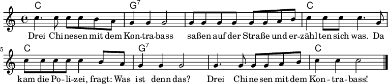 
<<

\chords {
    \set chordChanges = ##t

    c1 | g:7 | g:7 | c |
    c  | g:7 | g:7 | c |
}

\relative c'' {
  \clef treble
  \key c \major
  \time 4/4

  c4. c8 c8 c b a   | g4 g g2   | g8 g g g g g a b | c4 c8 c c4. g8 |
  c8 c c c c4 b8 a  | g4 g g2   | g4. g8 g8 g a b  | c4 c c2  \bar "|."
}

\addlyrics {
Drei Chi -- ne -- sen mit dem        | Kon -- tra -- bass | sa -- ßen auf der Stra -- ße und er -- | zähl -- ten sich was. Da |
kam die Po -- li -- zei, fragt: Was | ist denn das?     | Drei Chi -- ne -- sen mit dem          | Kon -- tra -- bass!   |
}

>>
