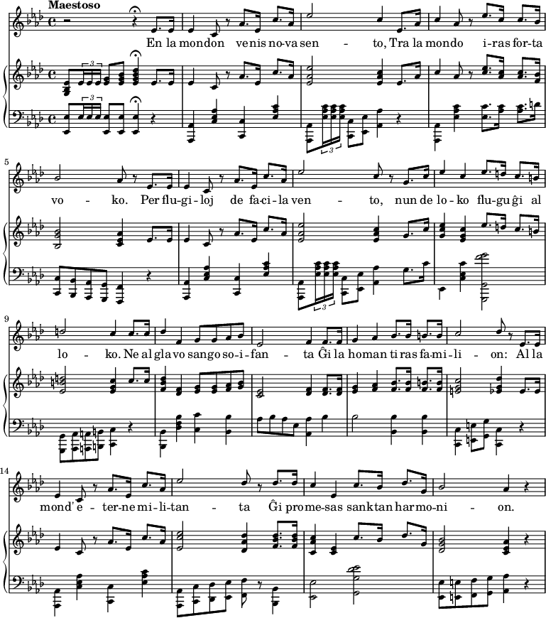 

\new VoiceStaff <<
\new Voice \with { \magnifyStaff #6/7 } \relative c' { \set Staff.midiInstrument = #"choir aahs" \set Score.tempoHideNote = ##t \tempo "Maestoso" 8 = 220 \clef treble \key aes \major \stemUp r2 r4 \fermata ees8. ees16 | ees4 c8 r8 aes'8. ees16 c'8. aes16 | ees'2 c4 ees,8. aes16 | c4 aes8 r ees'8. c16 c8. bes16 | bes2 aes8 r ees8. ees16 | ees4 c8 r8 aes'8. ees16 c'8. aes16 | ees'2 c8 r g8. c16 | ees4 c ees8. d16 c8. b16 | d2 c4 c8. c16 | des4 f, g8 g aes bes | ees,2 f4 f8. f16 | g4 aes  bes8. bes16 b8. b16 | c2 des8 r ees,8. ees16 | ees4 c8 r aes'8. ees16 c'8. aes16 | ees'2 des8 r des8. des16 | c4 ees, c'8. bes16 des8. g,16 | bes2 aes4 r | } 

\addlyrics {
     En la mon -- don ve -- nis no -- va sen -- to,
     Tra la mon -- do i -- ras for -- ta vo -- ko.
     Per flu -- gi -- loj de fa -- ci -- la ven -- to,
     nun de lo -- ko flu -- gu ĝi al lo -- ko. 
     Ne al gla -- vo san -- go so -- i -- fan -- ta
     Ĝi la ho -- man ti -- ras fa -- mi -- li -- on:
     Al la mond' e -- ter -- ne mi -- li -- tan -- ta
     Ĝi pro -- me -- sas san -- ktan har -- mo -- ni -- on.
   }    
  
\new PianoStaff << 

\new Staff \with { \magnifyStaff #6/7 } \relative c'' { \set Staff.midiInstrument = #"acoustic grand" \key aes \major \clef treble \stemUp <g, bes ees>8 \times 2/3 {ees'16 ees ees} <ees g>8 <ees g bes> <ees g bes des>4 \fermata ees8. ees16 | ees4 c8 r8 aes'8. ees16 c'8. aes16 | <ees aes ees'>2 <ees aes c>4 ees8. aes16 | c4 aes8 r <c ees>8. <aes c>16 <aes c>8. <f bes>16 | <bes, g' bes>2 <c ees aes>4 ees8. ees16 |  ees4 c8 r8 aes'8. ees16 c'8. aes16 | <ees aes ees'>2 <ees aes c>4 g8. c16 | <g c ees>4 <ees g c> ees'8. d16 c8. b16 | <ees, b' d>2 <ees g c>4 c'8. c16 | <f, bes des>4 <des f> <ees g>8 <ees g> <f aes> <g bes> | <c, ees>2 <des f>4 <des f>8. <des f>16 | <ees g>4 <f aes> <f bes>8. <f bes>16 <f b>8. <f b>16 | <e g c>2 <ees g des'>4 ees8. ees16 |  ees4 c8 r aes'8. ees16 c'8. aes16 | <ees c' ees>2 <des aes' des>4 <f bes des>8. <f bes des>16 | <c aes' c>4 <c ees> c'8. bes16 des8. g,16 | <des g bes>2 <c ees aes>4 r | } 

\new Staff \with { \magnifyStaff #6/7 } \relative c { \set Staff.midiInstrument = #"acoustic grand" \key aes \major \clef bass \stemUp <ees, ees'>8 \times 2/3 {ees'16 ees ees} <ees, ees'>8 <ees ees'> <ees ees'>4 \fermata r4 | <aes, aes'>4 <c' ees aes> <c, c'> <ees' aes c> | \stemDown <aes,, aes'>8 \times 2/3 {<ees'' aes c>16 <ees aes c>16 <ees aes c>16} <c, c'>8 <ees ees'> <aes aes'>4 r4 | <aes, aes'> <ees'' aes c> <ees c'>8. <aes c>16 <aes c>8. d16 | \stemUp <c, c,>8 <bes bes,> <aes aes,> <g g,> <f f,>4 r | <aes, aes'>4 <c' ees aes> <c, c'> <ees' aes c> | \stemDown <aes,, aes'>8 \times 2/3 {<ees'' aes c>16 <ees aes c>16 <ees aes c>16} <c, c'>8 <ees ees'> <aes aes'>4 g'8. c16 | ees,,4 <c' ees c'> <g, g' f'' g>2 | <g g'>8 <aes aes'> <a a'> <b b'> <c c'>4 r | <bes bes'> <des' f bes> <c c'> <bes bes'> | aes'8 bes aes ees <aes, aes'>4 bes' | bes2 <bes, bes'>4 <bes bes'>4 | <c, c'> <e e'>8 <g g'> <c, c'>4 r | <aes aes'> <c' ees aes> <c, c'> <ees' aes c> | <aes,, aes'>8 <c c'> <des des'> <ees ees'> <f f'> r <bes, bes'>4 | <ees ees'>2 <g g' des' ees> | <ees ees'>8 <e e'> <f f'> <g g'> <aes aes'>4 r } 

>> >> 
