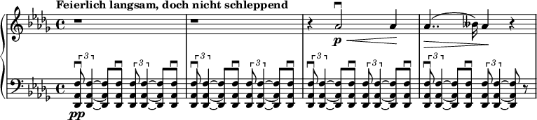 
\relative c'' {
  \new PianoStaff <<
    \new Staff {
      \set Staff.midiInstrument = #"piano" \key des \major \clef treble \time 4/4 \set Score.tempoHideNote = ##t \tempo "Feierlich langsam, doch nicht schleppend" 4 = 40
      r1 |
      r1 |
      r4 as2 \downbow \p  \< as4 \! |
      as4.. \> (beses16) as4 \! r4 |
    }
    \new Staff {
      \set Staff.midiInstrument = #"piano" \clef bass \key des \major
      \tuplet 3/2 { <des,,, as' f'>8 \downbow \pp <des as' f'>4 ~ } <des as' f'>8 <des as' f'>8 \downbow \tuplet 3/2 { <des as' f'>8 <des as' f'>4 ~ } <des as' f'>8 <des as' f'>8 \downbow |
      \tuplet 3/2 { <des as' f'>8 \downbow <des as' f'>4 ~ } <des as' f'>8 <des as' f'>8 \downbow \tuplet 3/2 { <des as' f'>8 <des as' f'>4 ~ } <des as' f'>8 <des as' f'>8 \downbow |
      \tuplet 3/2 { <des as' f'>8 \downbow <des as' f'>4 ~ } <des as' f'>8 <des as' f'>8 \downbow \tuplet 3/2 { <des as' f'>8 <des as' f'>4 ~ } <des as' f'>8 <des as' f'>8 \downbow |
      \tuplet 3/2 { <des as' f'>8 \downbow <des as' f'>4 ~ } <des as' f'>8 <des as' f'>8 \downbow \tuplet 3/2 { <des as' f'>8 <des as' f'>4 ~ } <des as' f'>8 r8 |
    }
  >>
}
