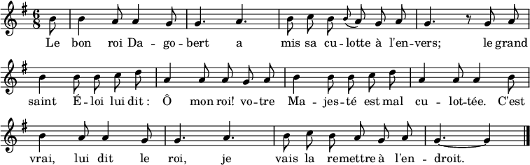 
\layout { \context { \Score \remove "Bar_number_engraver" } }
\new Staff {
  \relative c'' {
    \key g \major
    \time 6/8
    \partial 8 \autoBeamOff \set Staff.midiInstrument = #"celesta"
    b8
    b4 a8 a4 g8
    g4. a
    b8 c b \grace b (a) g a
    g4. r8 g a
    b4 b8 b c d
    a4 a8 a g a

    b4 b8 b c d
    a4 a8 a4 b8
    b4 a8 a4 g8
    g4. a
    b8 c b a g a
    g4.~ g4
    \bar "|."
  }
}
\addlyrics {
  \lyricmode {
    Le bon roi Da -- go -- bert
    a mis sa cu -- lotte à l'en -- vers;
    le grand saint É -- loi
    lui dit_: Ô mon roi!
    vo -- tre Ma -- jes -- té
    est mal cu -- lot -- tée.
    C'est vrai, lui dit le roi,
    je vais la re -- mettre à l'en -- droit.
  }
}
\midi { \tempo 4.=90 }
