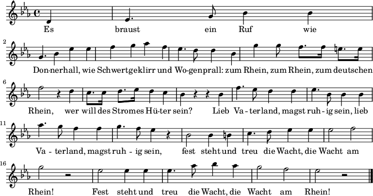 \relative c'
{ \key es \major \time 4/4\partial 4
d4 | es4. g8  bes4 bes | g4. bes4 es4 es | f4 g as f | es4. d8 d4 bes | g'4 g8 f8. f16 e8. e16 | f2 r4 d4 | c8. c16 d8. es16 d4 c |
 bes r4 r bes| f'4. es8 d4 d | es4. bes8 bes4 bes |aes'4. g8 f4 f | g4. f8 es4 r | bes2 bes4 b | c4. d8 es4  es| es2 f | g2 r2 | es2 es4 es | es4. as8 bes4 as | g2 f | es2 r \bar "|."} 
\addlyrics {
<<
{Es braust ein Ruf wie Don -- ner -- hall, wie Schwert -- ge -- klirr und Wo -- gen -- prall:  
zum Rhein, zum Rhein, zum deu -- tschen Rhein, wer will des Stro -- mes Hü -- ter sein? 
Lieb Va -- ter -- land, magst ruh -- ig sein,
lieb Va -- ter -- land, magst ruh -- ig sein, 
fest steht und treu die Wacht, die Wacht am Rhein!
Fest steht und treu die Wacht, die Wacht am Rhein!}
>>
}
