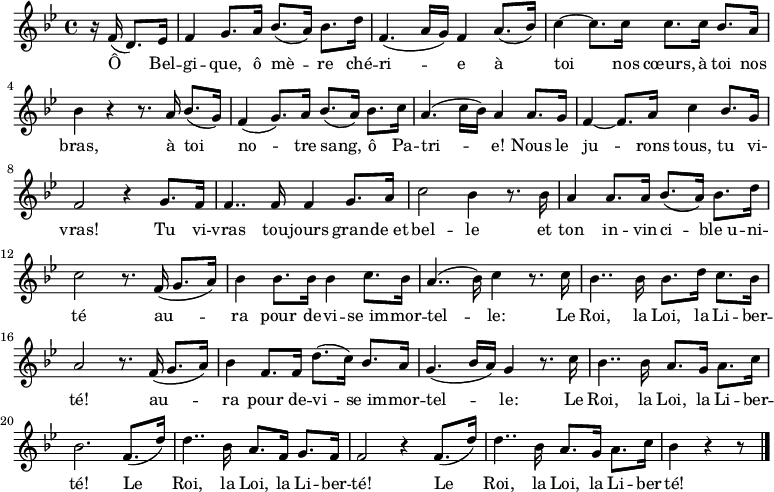 \relative c'
{ \key bes \major \time 4/4 \partial 4. r16
f16( d8.) es16 | f4 g8. a16 bes8.( a16) bes8. d16 | f,4.( a16 g) f4 a8.( bes16) | c4~ c8. c16 c8. c16 bes8. a16 | bes4 r4 r8. a16 bes8.( g16) | f4( g8.) a16 bes8.( a16) bes8. c16 | a4.( c16 bes) a4 a8. g16 | f4~ f8. a16 c4 bes8. g16 | f2 r4 g8. f16 | f4.. f16 f4  g8. a16 |c2 bes4 r8. bes16 | a4 a8. a16 bes8.( a16) bes8. d16 | c2 r8. f,16( g8. a16) | bes4 bes8. bes16 bes4 c8. bes16 | a4..( bes16) c4 r8. c16 | bes4.. bes16 bes8. d16 c8. bes16 | a2 r8. f16( g8. a16) | bes4 f8. f16 d'8.( c16) bes8. a16 | g4.( bes16 a) g4 r8. c16 | bes4.. bes16 a8. g16 a8. c16 | bes2. f8.( d'16) | d4.. bes16 a8. f16 g8. f16 | f2 r4 f8.( d'16) | d4.. bes16 a8. g16 a8. c16 | bes4 r4 r8 \bar "|."} 
\addlyrics {
<<
{Ô Bel -- gi -- que, ô mè -- re ché -- ri -- e
à toi nos cœurs, à toi nos bras,
à toi no -- tre sang, ô Pa -- tri -- e!
Nous le ju -- rons tous, tu vi -- vras!
Tu vi -- vras tou -- jours gran -- de_et bel -- le
et ton in -- vin -- ci -- ble_u -- ni -- té
au -- ra pour de -- vi -- se_im -- mor -- tel -- le: 
Le Roi, la Loi, la Li -- ber -- té!
au -- ra pour de -- vi -- se_im -- mor -- tel -- le: 
Le Roi, la Loi, la Li -- ber -- té!
Le Roi, la Loi, la Li -- ber -- té!
Le Roi, la Loi, la Li -- ber -- té!}
>>
}
