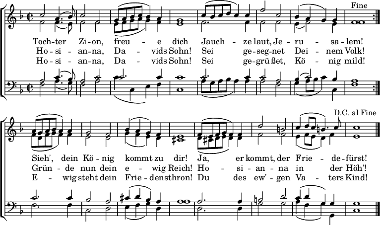 
\header { tagline = ##f }

keyTime = { \key f \major \time 2/2 }

SopIn = { c''2 a'4. (bes'8) c''2 f'2                 %% Tochter Zion
        g'8 (a'8 bes'8 c''8 bes'4) a'4 g'1           %% freue dich
        c''8 (bes'8 c''8 d''8 c''4) c''4             %% Jauchze
        f''2 c''2 bes'4 (a'4 g'4) g'4 f'1^"Fine" }   %% laut, Jerusalem
SopOut = { a'8 (g'8 a'8 bes'8 a'4) a'4 g'2 f'2       %% Sieh, dein König
         bes'4 (a'4 g'4) f'4 e'1                     %% kommt zu dir
         f'8 (e'8 f'8 g'8 f'4) f'4 d''2 b'2          %% Ja, er kommt, der
         c''4 (d''8 c''8 b'4.) c''8^"D.C. al Fine"   %% Friede-
         c''1 }                                      %% fürst
SopMusic = { \repeat volta 2 { \SopIn }
             \SopOut  \bar "|." }

AltIn = { f'2 f'4. (e'8) f'2 f'2                     %% Tochter Zion
        e'8 (f'8 g'8 a'8 g'4) f'4 e'1                %% freue dich
        f'2. f'4                                     %% Jauchze
        f'2 f'2 e'4 (f'2) e'4 f'1 }                  %% laut, Jerusalem
AltOut = { f'8 (d'8 f'8 g'8 f'4) f'4 e'2 d'2         %% Sieh, dein König
         g'4 (f'4 e'4) d'4 cis'1                     %% kommt zu dir
         d'8 (cis'8 d'8 e'8 d'4) d'4 f'2 f'2         %% Ja, er kommt, der
         e'4 (f'8 e'8 d'4) f'4 e'1 }                 %% Friedefürst
AltoMusic = { \repeat volta 2 { \AltIn }
               \AltOut }

TenIn = { a2 c'4. (bes8) a2 c'2                      %% Tochter Zion
        c'2. c'4 c'1                                 %% freue dich
        c'2. c'4                                     %% Jauchze
        c'2 a2 bes4 (c'2) bes4 a1 }                  %% laut, Jerusalem
TenOut = { c'2. c'4 bes2 a2                          %% Sieh, dein König
         cis'4 (d'4 bes4) a4 a1                      %% kommt zu dir
         a2. a4 b2 d'2                               %% Ja, er kommt, der
         c'4 (d'4 g4) g4 g1 }                        %% Friedefürst
TenorMusic = { \repeat volta 2 { \TenIn }
               \TenOut }

BasIn = { f2 a4. (g8) f2 a2                          %% Tochter Zion
        c'4 (c4 e4) f4 c1                            %% freue dich
        a8 (g8 a8 bes8 a4) a4                        %% Jauchze
        a2 f2 g4 (a8 bes8 c'4) c4 f1 }               %% laut, Jerusalem
BasOut = { f2. f4 c2 d2                              %% Sieh, dein König
         e4 (f4 g4) d4 a1                            %% kommt zu dir
         d2. d4 g2 g2                                %% Ja, er kommt, der
         a4 (f4 g4) g,4 c1 }                         %% Friedefürst
          
BassMusic  = { \repeat volta 2 { \BasIn }
               \BasOut }

VerseOne =  \lyricmode {
  Toch -- ter Zi -- on, freu -- e dich
  Jauch -- ze laut, Je -- ru -- sa -- lem!
  Sieh', dein Kö -- nig kommt zu dir!
  Ja, er kommt, der Frie -- de -- fürst!
}

VerseTwo   = \lyricmode {
  Ho -- si -- an -- na, Da -- vids Sohn!
  Sei ge -- seg -- net Dei -- nem Volk!
  Grün -- de nun dein e -- wig Reich!
  Ho -- si -- an -- na in der Höh'!
}
%{
VerseThree = \lyricmode {
  Toch -- ter Zi -- on, freu -- e dich
  Hol ihn ju -- bel'nd zu dir ein!
  Sieh', er kommt de -- mü -- thig -- lich
  Rei -- tet auf dem E -- sel -- ein!
}
%}
VerseFour  = \lyricmode {
  Ho -- si -- an -- na, Da -- vids Sohn!
  Sei ge -- grü -- ßet, Kö -- nig mild!
  E -- wig steht dein Frie -- dens -- thron!
  Du des ew' -- gen Va -- ters Kind!
}

\score {
  \new ChoirStaff <<
    \new Staff <<
      \clef treble
      \new Voice = "Sop"  { \voiceOne \keyTime \SopMusic }
      \new Voice = "Alto" { \voiceTwo \AltoMusic }
      \new Lyrics \lyricsto "Sop" { \VerseOne   }
      \new Lyrics \lyricsto "Sop" { \VerseTwo   }
%     \new Lyrics \lyricsto "Sop" { \VerseThree }
      \new Lyrics \lyricsto "Sop" { \VerseFour  }
    >>
    \new Staff <<
      \clef bass
      \new Voice = "Tenor" { \voiceOne \keyTime \TenorMusic }
      \new Voice = "Bass"  { \voiceTwo \BassMusic }
    >>
  >>
  \layout { indent = 0 \context { \Score \remove "Bar_number_engraver" } }
}
\score {
  \unfoldRepeats {
    << \SopMusic \\ \AltoMusic \\ \TenorMusic \\ \BassMusic >>
    << \SopIn \\ \AltIn \\ \TenIn \\ \BasIn >> }
  \midi { \tempo 4 = 120 \set Staff.midiInstrument = #"church organ" }
}
