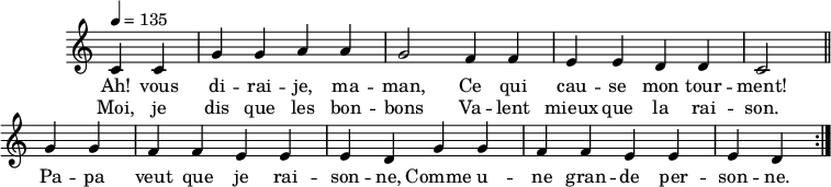 
\header {
  tagline = ##f
}

\score {
  \new Staff \with {
    \remove "Time_signature_engraver"
  }
<<

  \new Voice = "melody"
  \relative c'' {
    \key c \major
    \time 4/4
    \tempo 4 = 135
    \override TupletBracket #'bracket-visibility = ##f
    \autoBeamOff

     %%%%%%%%%%%%%%%%%%%%%%%%%% Ah vous dirais-je maman
     \repeat volta 2 {
     \partial 2
     c,4 c g' g a a g2 f4 f e e d d c2 \bar "||"

     g'4 g f f e e e d g g f f e e e d }

  }
    \new Lyrics \lyricsto "melody" {
      Ah! vous di -- rai -- je, ma -- man, Ce qui cau -- se mon tour -- ment! Pa -- pa veut que je rai -- son -- ne, Comme u -- ne gran -- de per -- son -- ne.
    }
    \new Lyrics \lyricsto "melody" {
      Moi, je dis que les bon -- bons Va -- lent mieux que la rai -- son.
    }

>>
  \layout {
    \context {
      \remove "Metronome_mark_engraver"
    }
  }
  \midi {}
}
