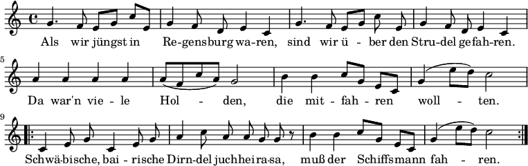 \relative g' {
\key c \major \time 4/4 \autoBeamOff
g4. f8 e[ g] c[ e,] | g4 f8 d e4 c | g'4. f8 e[ g] c e, | g4 f8 d e4 c | 
a' a a a | a8[( f c' a)] g2 | h4 h4 c8[ g] e[ c] | g'4( e'8[ d]) c2 |
\repeat volta 2 {c,4 e8 g c,4 e8 g | a4 c8 a a g g r8 | h4 h c8[ g] e[ c] | g'4( e'8[ d]) c2 }
}
\addlyrics {
Als wir jüngst in Re -- gens -- burg wa -- ren,
sind wir ü -- ber den Stru -- del ge -- fah -- ren.
Da war'n vie -- le Hol -- den, die mit -- fah -- ren woll -- ten.
Schwä -- bi -- sche, bai -- ri -- sche Dirn -- del juch -- hei -- ra -- sa,
muß der Schiffs -- mann fah -- ren.
}