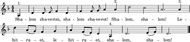 
\header { tagline = ##f }
\layout { indent = 0 \context { \Score \remove "Bar_number_engraver" } }
global = { \key d \minor \time 4/4 \numericTimeSignature \partial 4 \autoBeamOff }
% from https://www.franzdorfer.com/s/shalom-chaverim
sopranoVoice = \relative c' { \global
  a4^"1." | d d8 e f4 d | f f8 g a4 a^"2." | d2 c | a2.
  a4^"3." | d a8 ([g]) f4 g | a f8 ([e]) d4 a^"4." | d2. e8 ([f]) | d2. \bar "|."
}
verse = \lyricmode { % chaverim = male friends, chaverot = female friends
  Sha -- lom cha -- ve -- rim, sha -- lom cha -- ve -- rot! Sha -- lom, sha -- lom!
  Le -- hit -- ra -- ot, le -- hit -- ra -- ot,
  sha -- lom, sha -- lom!
}
\score {
  \new Staff \with { midiInstrument = "clarinet" } { \sopranoVoice }
  \addlyrics { \verse }
  \layout { }
  \midi { \tempo 4=144 }
}
