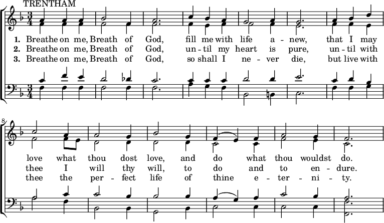 
{ \new ChoirStaff <<
    \language "english"
  \new Staff << 
    \new Voice \relative c'' {\mark \markup \smaller "TRENTHAM" \set Staff.midiInstrument = #"church organ" \set Score.tempoHideNote = ##t \tempo 4 = 100 \voiceOne \clef treble \key f \major \time 3/4 
  a4 a a bf2 f4 a2. c4 bf a g2 a4 g2. 
  a4 bf d c2 a4 a2 g4 bf2 g4 f( e) f a2 g4 f2.
 } 
      \addlyrics {\set stanza = #"1. "
   Breathe on me, Breath of God,
   fill me with life a -- new,
   that I may love what thou dost love,
   and do what thou wouldst do.
 }
      \addlyrics {\set stanza = #"2. "
   Breathe on me, Breath of God,
   un -- til my heart is pure,
   un -- til with thee I will thy will,
   to do and to en -- dure.
 }
      \addlyrics {\set stanza = #"3. "
   Breathe on me, Breath of God,
   so shall I ne -- ver die,
   but live with thee the per -- fect life
   of thine e -- ter -- ni -- ty.
 }
    \new Voice \relative c' { \voiceTwo
  f4 f f f2 f4 f2. f4 e f f2 f4 e2. 
  f4 f e f2 f8 e d2 d4 d2 d4 c2 c4 f2 e4 c2.
 } 
  >>
  \new Staff <<
    \new Voice \relative c' {\set Staff.midiInstrument = #"church organ" \clef bass \key f \major \time 3/4 \voiceOne
  c4 f e d2 df4 c2. c4 c c d2 d4 e2. 
  c4 d bf a2 c4 c2 bf4 bf2 bf4 a( g) a c2 bf4 a2.
 }
    \new Voice \relative c { \voiceTwo  
  f4 f f f2 f4 f2. a4 g f bf,2 b4 c2. 
  f4 f g a2 f4 bf,2 bf4 g2 bf4 c2 c4 c2 c4 <f f,>2.
  }
   >> >> }
