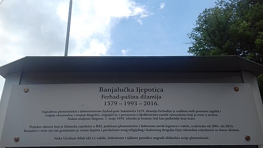 Natpis na vrhu ove table: „ Banjalučka ljepotica Ferhad-pašina džamija 1579 — 1993 — 2016. Sagrađenu plemenitošću i dobročinstvom Ferhad-paše Sokolovića 1579. džamiju Ferhadiju je sudbina ovih prostora zagrlila i svojom okrutnošću i svojom blagošću, stapajući je s prostorom i sljedbenicima raznih vjerozakona koji je nose u srcima. Nakon stoljetne blagosti, 7. maja 1993. iskusila je krutost; baš kao podneblje koje krasi. Projekat obnove koji je Islamska zajednica u BiH, podržana plemenitošću i dobrotom novih legatora i vakifa, realizirala od 2001. do 2016. Banjaluci i svim njenim građanima je vratio ljepotu i privlačnost ovog religijskog i kulturnog dragulja čijoj vrhunskoj vrijednosti se danas divimo. Neka uzvišeni Allah (dž.š.) vakife, dobrotvore i njihove porodice nagradi obilnošću svoje plemenitosti. ”