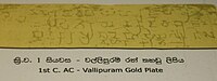 Gold inscription of King Vasaha, Vallipuram 1st century AC Brahmi:"Sidha! Maharaja-Vahayaha rajahi amete Isigiraye Nakadiva Bujameni Badakara-atanehi Piyaguka-Tisa Vihara karite" Trans: Success! in the reign of the great king Vaha, when the minister Isigiraya was governing the Nakadiva, Piyaguka Tissa caused a Vihara to be built at Badakara Atana.[14]