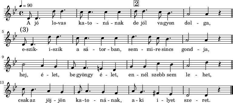 
{
   <<
   \relative c' {
      \key d \phrygian
      \time 4/4
      \tempo 4 = 90
      \set Staff.midiInstrument = "muted trumpet"
      \transposition c'
%       A jó lovas katonának de jól vagyon  dolga,
        d8 d4. d'8 d4. c8 c4. c4 c d8^\markup { \raise #1 \box \abs-fontsize #16 2 } d4. c8 bes4. a2 a4 r \bar"||"
%       eszik, iszik a sátorban, semmire sincs gondja,
        d,8^\markup { \raise #1 \abs-fontsize #16 { \hspace #-1 (3) } } d4. d'8 d4. c8 c4. c4 c d4. d8 c bes4. a2 a4 r \bar"||" \break
%       hej, élet, be gyöngy élet, ennél szebb sem lehet,
        bes2 a4 g f8 f4. e4 d g g c bes a2 d4 r \bar"||"
%       csak az jöjjön katonának, aki ilyet szeret.
        c8 bes4. a4 g g8 a4. g4 f a8 g4. fis4 es d2 d4 r \bar "|."
      }
   \addlyrics {
        A jó lo -- vas ka -- to -- ná -- nak de jól va -- gyon dol -- ga,
        e -- szik- i -- szik a sá -- tor -- ban, sem -- mi -- re sincs gond -- ja,
        hej, é -- let, be gyöngy é -- let, en -- nél szebb sem le -- het,
        csak az jöj -- jön ka -- to -- ná -- nak, a -- ki i -- lyet sze -- ret.
      }
   >>
}
