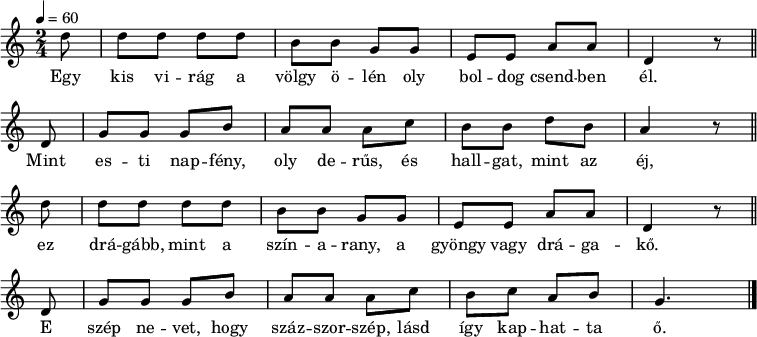 
{
   <<
   \relative c' {
      \key a \minor
      \time 2/4
      \tempo 4 = 60
      \set Staff.midiInstrument = "english horn"
      \transposition c'
        \partial 8
%       Egy kis virág a völgy ölén oly boldog csendben él,
        d'8 d d d d b b g g e e a a d,4 r8 \bar "||" \break
%       mint esti napfény, oly derűs, és hallgat, mint az éj,
        d8 g g g b a a a c b b d b a4 r8 \bar "||" \break
        d8 d d d d b b g g e e a a d,4 r8 \bar "||" \break
%       e szép nevet, hogy százszorszép, lásd így kaphatta ő.
        d8 g g g b a a a c b c a b g4. \bar "|."
      }
   \addlyrics {
        Egy kis vi -- rág a völgy ö -- lén oly bol -- dog csend -- ben él.
        Mint es -- ti nap -- fény, oly de -- rűs, és hall -- gat, mint az éj,
        ez drá -- gább, mint a szín -- a -- rany, a gyöngy vagy drá -- ga -- kő.
        E szép ne -- vet, hogy száz -- szor -- szép, lásd így kap -- hat -- ta ő.
      }
   >>
}
