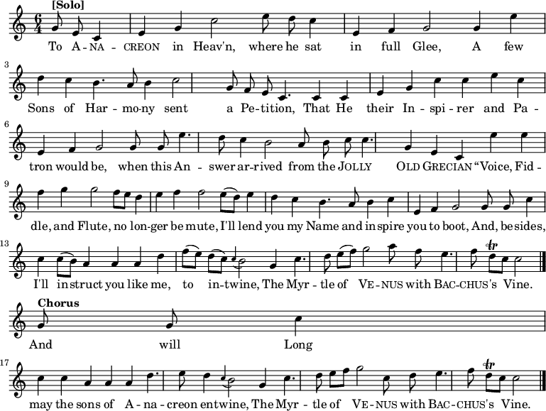 
\new Staff <<
  \time 6/4
  \key c \major
  \partial 2
  \relative c'
{ \set Staff.midiInstrument = #"church organ"
  \autoBeamOff
  g'8^\markup{\bold [Solo]} e8 |
  c4 e4 g4 c2 e8 d8 |
  c4 e,4 f4 g2 g4 | \break
  e'4 d4 c4 b4. a8 b4 |
  c2 g8 f8 e8 c4. c4 | \break
  c4 e4 g4 c4 c4 e4 |
  c4 e,4 f4 g2 g8 g8 | \break
  e'4. d8 c4 b2 a8 b8 |
  c8 c4. g4 e4 c4 e'4 | \break
  e4 f4 g4 g2 f8 [e8] |
  d4 e4 f4 f2 e8([d8]) | \break
  e4 d4 c4 b4. a8 b4 |
  c4 e,4 f4 g2 g8 g8 | \break
  c4 c4 c8([b8]) a4 a4 a4 |
  d4 f8 ([e8]) d8 ([c8]) \appoggiatura c4 b2 g4 | \break
  c4. d8 e8 ([f8]) g2 a8 f8 |
  e4. f8 d8\trill [c8] c2 \bar "|." \break
  g8^\markup{\bold Chorus} g8 |
  c4 c4 c4 a4 a4 a4 |
  d4. e8 d4 \appoggiatura c4 b2 g4 | \break
  c4. d8 e8 [f8] g2 c,8 d8 |
  e4. f8 d8\trill [c8] c2
  \bar "|."
}
\addlyrics {
  To \markup\smallCaps{A} --
  \markup\smallCaps{na} -- \markup\smallCaps{creon} in Heav'n, where he
  sat in full Glee, A
  few Sons of Har -- mo -- ny
  sent a Pe -- ti -- tion, That
  He their In -- spi -- rer and
  Pa -- tron would be, when this
  An -- swer ar -- rived from the
  \markup\smallCaps{Jol} -- \markup\smallCaps{ly} \markup\smallCaps{Old} \markup\smallCaps{Gre} -- \markup\smallCaps{cian} “Voice,
  Fid -- dle, and Flute,
  no lon -- ger be mute,
  I'll lend you my Name and in -- spire you to boot, And, be --
  sides, I'll in -- struct you like me, to in -- twine, The
  Myr -- tle of \markup\smallCaps{Ve} -- \markup\smallCaps{nus} with \markup\smallCaps{Bac} -- \markup\smallCaps{chus} -- 's Vine.
  And will Long may the sons of A -- na -- creon en -- twine, The
  Myr -- tle of \markup\smallCaps{Ve} -- \markup\smallCaps{nus} with \markup\smallCaps{Bac} -- \markup\smallCaps{chus} -- 's Vine.
}
>>
\layout { indent = #0 }

\midi { \tempo 4 = 120 }

