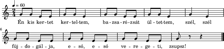 
{
   <<
   \relative c' {
      \key a \minor
      \time 2/4
      \tempo 4 = 60
%      \set Staff.midiInstrument = "drawbar organ"
      \transposition c'
%       Én kis kertet kerteltem, bazsarózsát ültettem,
        \repeat unfold 2 { g'8 g e e g g e4 }
%       szél, szél fújdogálja, eső, eső veregeti, zsupsz!
        g4 e4 g8 g e e g g e e g g e e g r r4
        \bar "|."
      }
   \addlyrics {
        Én kis ker -- tet ker -- tel -- tem,
        ba -- zsa -- ró -- zsát ül -- tet -- tem,
        szél, szél fúj -- do -- gál -- ja,
        e -- ső, e -- ső ve -- re -- ge -- ti, zsupsz!
      }
   >>
}
