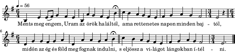 
{
   <<
   \relative c' {
      \key e \minor
      \time 6/4
      \tempo 4 = 56
      \set Staff.midiInstrument = "drawbar organ"
      \set Staff.midiInstrument = "tuba"
      \transposition c'
        b4 e e8( fis) g4 fis e b4 a' g fis e \set Score.tempoHideNote = ##t \tempo 8 = 56 b'\fermata \tempo 4 = 56 \bar "||"
        c4 b a g fis e fis g a g fis2 \time 3/4 e r4 \time 6/4 \bar "||"
        d4 g g fis g a d, a' a g a \tempo 8 = 56 b\fermata \tempo 4 = 56 \bar "||"
        c4 b a g fis e fis g a g fis2 \time 3/4 e2. \bar "|."
      }
   \addlyrics {
        Ments meg en -- gem, U -- ram az ö -- rök ha -- lál -- tól,
        a -- ma ret -- te -- ne -- tes na -- pon min -- den baj -- tól,
        mi -- dőn az ég és föld meg fog -- nak in -- dul -- ni,
        s_el -- jössz a vi -- lá -- got lán -- gok -- ban í -- tél -- ni.
      }
   >>
}
