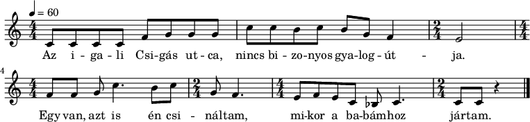 
{
   <<
   \relative c' {
      \key c \major
      \numericTimeSignature \time 4/4
      \tempo 4 = 60
%      \set Staff.midiInstrument = "church organ"
      \transposition c'
%       Az igali Csigás utca,
        c8 c c c   f g  g  g
%       nincs bizonyos gyalogútja.
         c     c b  c    b g f4 \time 2/4 e2
        \time 4/4 \break
%       Egy van, azt is  én csináltam,
        f8[  f]  g   c4. b8   c \time 2/4 g  f4. \time 4/4
%       mikor a babámhoz           jártam.
         e8 f  e  c bes c4. \time 2/4 c8 c r4
      \bar "|."
      }
   \addlyrics {
        Az i -- ga -- li Csi -- gás ut -- ca,
        nincs bi -- zo -- nyos gya -- log -- út -- ja.
        Egy van, azt is én csi -- nál -- tam,
        mi -- kor a ba -- bám -- hoz jár -- tam.
      }
   >>
}
