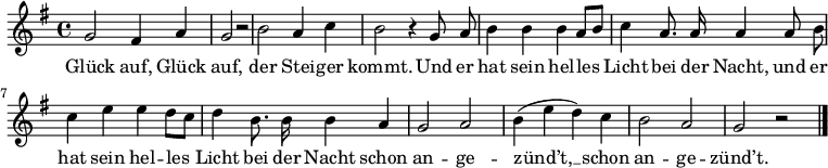 
\language "deutsch"
\relative c''
{ \key g \major \autoBeamOff
g2 fis4 a4 | g2 r2 | h2 a4 c4 | h2 r4 g8 a8 | h4 h4 h4 a8[ h8] | c4 a8. a16 a4 a8 h8 |
c4 e4 e4 d8[ c8] | d4 h8. h16 h4 a4 | g2 a2 | h4( e4 d4) c4| h2 a2 | g2 r2 \bar "|." }
\addlyrics
{
Glück auf, Glück auf, der Stei -- ger kommt. Und er hat sein hel -- les Licht bei der Nacht, und er
hat sein hel -- les Licht bei der Nacht schon an -- ge -- zünd’t, __ schon an -- ge -- zünd’t.
}