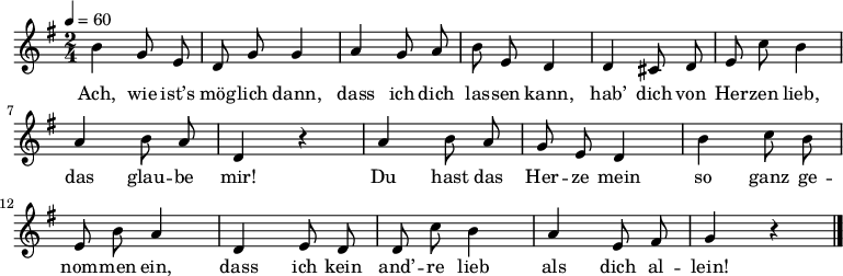 
\relative g' {\autoBeamOff \key g \major \time 2/4 \tempo 4=60
h g8 e | d g g4 | a g8 a | h e, d4 | d cis8 d | e c' h4 | a h8 a | d,4 r |
a' h8 a | g e d4 | h' c8 h | e, h' a4 | d, e8 d | d c' h4 |a e8 fis | g4 r \bar "|."
}
\addlyrics {
Ach, wie ist’s mög -- lich dann,
dass ich dich las -- sen kann,
hab’ dich von Her -- zen lieb,
das glau -- be mir!
Du hast das Her -- ze mein
so ganz ge -- nom -- men ein,
dass ich kein and’ -- re lieb
als dich al -- lein!
 }
