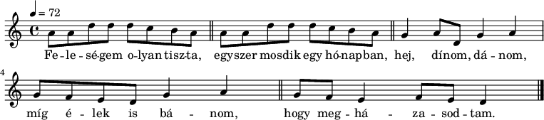 
\header {
        tagline = ""    % ne legyen copyright szöveg
        }
dallam = {   \relative c' {
      \key d \dorian
      \time 4/4
      \tempo 4 = 72
      \set Staff.midiInstrument = "baritone sax"
      \transposition c'
%       Feleségem olyan tiszta, egyszer mosdik egy hónapban,
        \repeat unfold 2 { a'8 a d d d c b a \bar "||" }
%       hej, dínom-dánom, míg élek is bánom, hogy megházasodtam.
        g4 a8 d, g4 a g8 f e d g4 a \bar "||" g8 f e4 f8 e d4 \bar "|."
      }
}
\score {
   <<
   \dallam
   \addlyrics {
        Fe -- le -- sé -- gem o -- lyan tisz -- ta,
        egy -- szer mos -- dik egy hó -- nap -- ban,
        hej, dí -- nom, dá -- nom, míg é -- lek is bá -- nom,
        hogy meg -- há -- za -- sod -- tam.
      }
   >>
   \header {
     title = "Feleségem olyan tiszta"
%     composer = ""
     poet = "Népdal"
   }
   \layout {
        indent = 0.0\cm
        }
}
\score {
\transpose c c,,
\dallam
\midi {}
}
