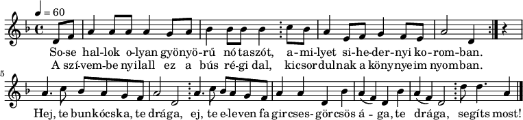 
\version "2.14.2"
\header {
        tagline = ""    % ne legyen copyright szöveg
        }
dallam = { \relative c' {
      \key d \minor
      \time 4/4
      \tempo 4 = 60
%      \set Staff.midiInstrument = "drawbar organ"
      \transposition c' \partial 4
        \repeat volta 2 { d8 f a4 a8 a a4 g8 a bes4 bes8 bes bes4 \bar ";" c8 bes a4 e8 f g4 f8 e a2 d,4 } r4 \break
        a'4. c8 bes a g f a2 d, \bar ";"
        a'4. c8 bes a g f a4 a d,4 bes' a( f) d bes' a4( f) d2 \bar ";" d'8 d4. a4
        \bar "|."
      }
}
\score {
   <<
   \dallam
   \addlyrics {
        So -- se hal -- lok o -- lyan gyö -- nyö -- rű nó -- ta -- szót,
        a -- mi -- lyet si -- he -- der -- nyi ko -- rom -- ban.
        Hej, te bun -- kócs -- ka, te drá -- ga, ej, te e -- le -- ven fa gir -- cses- gör -- csös á -- ga,
        te drá -- ga, se -- gíts most!
      }
   \addlyrics {
        A szí -- vem -- be nyi -- lall ez a bús ré -- gi dal, ki -- csor -- dul -- nak a köny -- nye -- im nyom -- ban.
      }
   >>
   \layout {
        indent = 0.0\cm
        }
}
\score {
   \unfoldRepeats
   \dallam
   \midi { }
}
