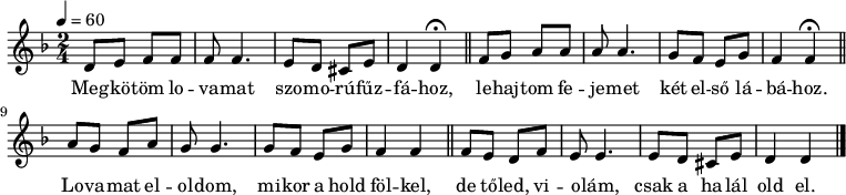 
{
   <<
   \relative c' {
      \key d \minor
      \time 2/4
      \tempo 4 = 60
      \set Staff.midiInstrument = "drawbar organ"
      \transposition c'
%       Megkotom lovamat szomorufuzfahoz,
        d8 e f f f f4. e8 d cis e d4 d \fermata \bar "||"
%       lehajtom fejemet ket elso labahoz,
        f8 g a a a a4. g8 f e g f4 f \fermata \bar "||" \break
%       lovamat eloldom, mikor a hold folkel,
        a8 g f a g8 g4. g8 f e g f4 f \bar "||"
%       de toled, violam, csak a halal old el.
        f8 e d f e e4. e8 d cis e d4 d \bar "|."
      }
   \addlyrics {
        Meg -- kö -- töm lo -- va -- mat szo -- mo -- rú -- fűz -- fá -- hoz,
        le -- haj -- tom fe -- je -- met két el -- ső lá -- bá -- hoz.
        Lo -- va -- mat el -- ol -- dom, mi -- kor a hold föl -- kel,
        de tő -- led, vi -- o -- lám, csak a ha -- lál old el.
      }
   >>
}
