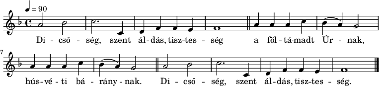 
{
   <<
   \relative c' {
      \key f \major
      \time 4/4
      \tempo 4 = 90
%      \set Staff.midiInstrument = "drawbar organ"
      \transposition c'
%       Dicsőség, szent áldás, tisztesség
        a'2 bes c2. c,4 d f f e f1 \bar "||"
%       a föltámadt Úrnak, húsvéti báránynak,
        \repeat unfold 2 { a4 a a c bes( a) g2 } \bar "||"
%       Dicsőség, szent áldás, tisztesség
        a2 bes c2. c,4 d f f e f1 \bar "|."
      }
   \addlyrics {
        Di -- cső -- ség, szent ál -- dás, tisz -- tes -- ség
        a föl -- tá -- madt Úr -- nak, hús -- vé -- ti bá -- rány -- nak.
        Di -- cső -- ség, szent ál -- dás, tisz -- tes -- ség.
      }
   >>
}
