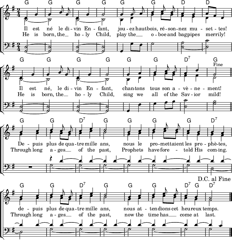 
\header { tagline = ##f }
\layout { indent = 0 \set Score.tempoHideNote = ##t
  \context { \Score \remove "Bar_number_engraver" }
  \context { \Voice \remove "Dynamic_engraver" }
}

global = { \key g \major \time 2/4 }

chordNamesC = \chordmode { \global \set ChordNames.midiInstrument = #"acoustic guitar (nylon)"
  g2\pp | g | g | g | g |
  g | d | d |
  g | | g | g | g |
  g | g | d:7 | g \bar "||"
}
chordNamesV = \chordmode { \set ChordNames.midiInstrument = #"acoustic guitar (nylon)"
  g2 | g | d:7 | g |
  g | g | g | d:7 |
  g | g | d:7 | g | g| g| d4:7 g | d2:7 \bar "|."
}

sopranoC = \relative c' { \global \autoBeamOff \set Staff.midiPanPosition = -1 \set midiInstrument = "flute"
  d4 g | g b8 g | d4 g | g2 |
  g4 g8 a | b4 c8 b | a4 g4 | a8 [fis] d4 |
  d g | g b8 g | d4 g | g2 |
  g4 a b c8 b | a4 d | g,2
% This works in native LilyPond but not on Wikipedia
%{ \once \override Score.RehearsalMark.break-visibility = #end-of-line-visible
   \once \override Score.RehearsalMark.self-alignment-X = #RIGHT
   \mark "Fine" \bar "||" %}
  ^"Fine" \bar "||"
}
sopranoV = \relative c' { \autoBeamOff \set Staff.midiPanPosition = -1 \set midiInstrument = "flute"
  b'4 c | d c8 b | c4 e | d2 |
  b4 c | d e8 d | c4 b | b a |
  b c | d c8 b | c4 e | d2 |
  b4 c | d e8 d | c4 b | a2
  \once \override Score.RehearsalMark.break-visibility = #end-of-line-visible
  \once \override Score.RehearsalMark.self-alignment-X = #RIGHT
  \mark "D.C. al Fine" \bar "|."
}

altoC = \relative c' { \global \set Staff.midiPanPosition = -0.5 \set midiInstrument = "clarinet"
  b2~ | b2 | b2~ | b2 |
  b4 d | g a8 g | fis4 e | d s |
  b2~ | b |b~ | b |
  b4 d | g a8 g | fis4 fis | d2 \bar "|."
}
altoV = \relative c' { \set Staff.midiPanPosition = -0.5 \set midiInstrument = "clarinet"
  g'4 a | b a8 g | a4 c | b2 |
  g4 a | b c8 b | a4 g | g fis |
  g a | b a8 g | a4 c | b2 |
  g4 a b c8 b | a4 g | fis2 \bar "|."
}

tenorC = \relative c { \global \set Staff.midiPanPosition = 1 \set midiInstrument = "bassoon"
  <d g,>2~\pp | <d g,> | <d g,>2~ | <d g,> |
  g,4 g'8 fis | g2 | \tieDown <a d,>2~ | <c d,> |
  \tieNeutral <d, g,>~ | <d g,> | <d g,>~ | <d g,> |
  g,4 fis' | g a8 b | <c d,>2 | <b g> \bar "||"
}
tenorV = \relative c { \set Staff.midiPanPosition = 1 \set midiInstrument = "bassoon" R2 |
  << { r4 d'~ | \repeat unfold 13 { d d~ | } d c4 } \\
     { g2~ | g~ | g~ | g | g~ | g | d~ | d | g~ | g~ | g~ | g | g~ | g | g } >> \bar "|."
}
verseOne = \lyricmode {
  Il est né le di -- vin En -- fant,
  jou -- ez haut -- bois, ré -- son -- nez mu -- set -- tes!
  Il est né, le di -- vin En -- fant,
  chan -- tons tous son a -- vè -- ne -- ment!

  De -- puis plus de qua -- tre mille ans,
  nous le pro -- met -- taient les pro -- phè -- tes,
  de -- puis plus de qua -- tre mille ans,
  nous at -- ten -- dions cet heu -- reux temps.
}

verseTwo = \new Lyrics \lyricmode {
  He is born, the __4 ho -- ly Child,
  play the __4 o -- boe and bag -- pipes merri -- ly!
  He is born, the __4 ho -- ly Child,
  sing we all of the Sav -- ior mild!

  Through long a -- ges __4 of the past,
  Proph -- ets have fore --4 __ told His com -- ing.
  Through long a -- ges __4 of the past,
  now the time has __4 come at last.
}

\score {
  \new ChoirStaff <<
    \new ChordNames { \chordNamesC \chordNamesV }
    \new Staff
    <<
      \new Voice = "soprano" { \voiceOne \sopranoC \sopranoV }
      \new Voice { \voiceTwo \altoC \altoV }
    >>
    \new Lyrics \lyricsto "soprano" \verseOne
    \new Lyrics \lyricsto "soprano" \verseTwo
    \new Staff
    << \clef bass \new Voice { \tenorC \tenorV } >>
  >>
  \layout { }
}
\score { \unfoldRepeats {
  << \chordNamesC \\ \sopranoC \\ \altoC \\ \tenorC >>
  << \chordNamesV \\ \sopranoV \\ \altoV \\ \tenorV >>
  << \chordNamesC \\ \sopranoC \\ \altoC \\ \tenorC >> }
  \midi {
    \tempo 4. = 102
    \context { \Score midiChannelMapping = #'instrument }
    \context { \Staff \remove "Staff_performer" }
    \context { \Voice \consists "Staff_performer" }
  }
}
