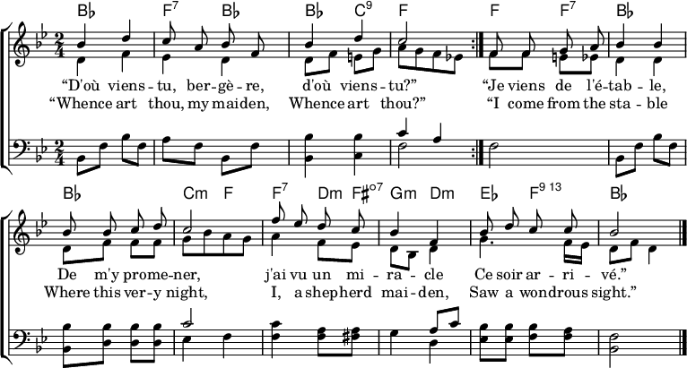 
\header { tagline = ##f }
\layout { indent = 0 \set Score.tempoHideNote = ##t
  \context { \Score \remove "Bar_number_engraver" }
  \context { \Voice \remove "Dynamic_engraver" }
}

global = { \key bes \major \time 2/4 }

chordNames = \chordmode { \global \set ChordNames.midiInstrument = #"acoustic guitar (nylon)"
  \repeat volta 2 { bes,2\p | f,4:7 bes, | bes, c,:9 | f,2 | }
  f4 f:7 | bes2 bes | c4:min f |
  f:7 d8:min fis:dim7 | g4:min d:min | es f:74 | bes2 \bar "|."
}

soprano = \relative c'' { \global \autoBeamOff \set Staff.midiPanPosition = -1 \set midiInstrument = "flute"
  \repeat volta 2 { bes4\fff d | c8 a bes f | bes4 d | c2 | }
  f,8 f g a | bes4 bes | bes8 bes c d | c2 |
  f8 es d c | bes4 f | bes8 d c c | \tempo 4=56 bes2 \bar "|."
}

alto = \relative c' { \global \set Staff.midiPanPosition = -0.5 \set midiInstrument = "vibraphone"
  \repeat volta 2 { d4\p f | es4 d | d8 f e g | a8 [g f es!] | }
  f8 f e es | d4 d | d8 f f f | g [bes a g] |
  a4 f8 es | d bes d4 | g4. f16 es | d8 f d4 \bar "|."
}

tenor = \relative c { \global \set Staff.midiPanPosition = 0.5 \set midiInstrument = "vibraphone"
  \repeat volta 2 { bes8\p f' bes f | a f bes, f' | <bes bes,>4 <bes c,> | << { c a } \\ { f2 } >> | }
  f2 | bes,8 f' bes f | <bes bes,> <bes d,> <bes d,> <bes d,> | << { c2 } \\ { es,4 f } >> |
  <c' f,>4 <a f>8 <a fis> | << { s4 a8 c } \\ { g4 d } >> |<bes' es,>8 <bes es,> <bes f> <a f> | <f bes,>2 \bar "|."
}

verseOne = \lyricmode {
  “D'où viens -- tu, ber -- gè -- re,
 d'où viens -- tu?”
  “Je viens de l'é -- tab -- le,
  De m'y pro -- me -- ner,
  j'ai vu un mi -- ra -- cle
  Ce soir ar -- ri -- vé.”
}

verseTwo = \lyricmode {
  “Whence art thou, my mai -- den,
 Whence art thou?”
  “I come from the sta -- ble
  Where this ver -- y night,
  I, a shep -- herd mai -- den,
  Saw a won -- drous sight.”
}

\score {
  \new ChoirStaff <<
    \new ChordNames \chordNames
    \new Staff
    <<
      \new Voice = "soprano" { \voiceOne \soprano }
      \new Voice { \voiceTwo \alto }
    >>
    \new Lyrics \lyricsto "soprano" \verseOne
    \new Lyrics \lyricsto "soprano" \verseTwo
    \new Staff
    << \clef bass \new Voice { \tenor } >>
  >>
  \layout { }
}
\score { \unfoldRepeats { << \chordNames \\ \soprano \\ \alto \\ \tenor >> }
  \midi {
    \tempo 4. = 66
    \context { \Score midiChannelMapping = #'instrument }
    \context { \Staff \remove "Staff_performer" }
    \context { \Voice \consists "Staff_performer" }
  }
}
