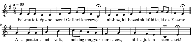 
{
   <<
   \relative c' {
      \key e \minor
      \time 2/4
      \tempo 4 = 60
      \set Staff.midiInstrument = "drawbar organ"
      \transposition c'
        e4 e8 e d4 d e8 fis g fis e4 b\fermata \bar "||" d4 d8 d e4 g fis8 g a g fis4 e\fermata \bar "||" \break
        g4 g8 g a4 b c8 b a g fis4 g \bar "||" g fis8 e b4\fermata e\fermata \bar "|."
      }
   \addlyrics {
        Fel -- mu -- tat ég -- be szent Gel -- lért ke -- reszt -- je,
        ah -- hoz, ki hoz -- zánk küld -- te, ki az Esz -- me.
        A -- pos -- to -- lod volt, bol -- dog ma -- gyar nem -- zet,
        áld -- juk a szen -- tet!
      }
   >>
}
