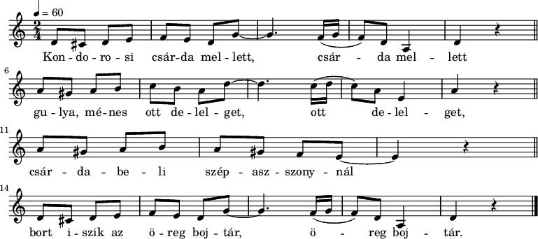 
{
   <<
   \relative c' {
      \key c \major
      \time 2/4
      \tempo 4 = 60
      \set Staff.midiInstrument = "tremolo strings"
      \transposition c'
%       Kondorosi csárda mellett,    csárda mellett
         d8 cis d e   f  e  d  g ~ g4.  f16( g f8) d  a4 d r \bar "||" \break
%       gulya, ménes ott legelget,     ott       legelget,
         a'8 gis a b  c    b a  d ~ d4. c16( d c8) a e4 a r \bar "||" \break
%       csárdabeli szépasszonynál
        a8 gis a b a gis f e ~ e4 r \bar "||" \break
%       bort iszik az öreg bojtár, öreg bojtár.
         d8 cis d e   f  e  d  g ~ g4.  f16( g f8) d  a4 d r \bar "|."
      }
   \addlyrics {
        Kon -- do -- ro -- si csár -- da mel -- lett, csár -- da mel -- lett
        gu -- lya, mé -- nes ott de -- lel -- get, ott de -- lel -- get,
        csár -- da -- be -- li szép -- asz -- szony -- nál
        bort i -- szik az ö -- reg boj -- tár, ö -- reg boj -- tár.
      }
   >>
}
