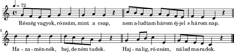 
{
   <<
   \relative c' {
      \key a \minor
      \time 4/4
      \tempo 4 = 72
      \set Staff.midiInstrument = "cello"
      \transposition c'
%       Részeg vagyok, rózsám, mint a csap,
        g'8 f e f g4 a g a g r \bar "||"
%       nem aludtam három éjjel s három nap.
        c8 b a g a g f e f4 e d r \bar "||" \break
%       Hazamennék, hej, de nem tudok,
        d' d d d d8 c b a g4 r \bar "||"
%       hajnalig, rózsám, nálad maradok.
        g a8 b c4 e, g8 f e d c4 r \bar "|."
      }
   \addlyrics {
        Ré -- szëg va -- gyok, ró -- zsám, mint a csap,
        nem a -- lud -- tam há -- rom éj -- jel s_há -- rom nap.
        Ha -- za -- mën -- nék, hej, de nëm tu -- dok.
        Haj -- na -- lig, ró -- zsám, ná -- lad ma -- ra -- dok.
      }
   >>
}
