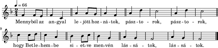 
\version "2.14.2"
   {
   <<
   \relative c' {
      \key f \major
      
      \time 2/4
      \tempo 4 = 66
      \set Staff.midiInstrument = "ocarina"
%       Mennyből az angyal lejött hozzátok,
        f4     f8  e  f4   c \bar "||"   a'    a8 g    a4   f \bar "||"
%       pásztorok, pásztorok
        a  d  c2   a4  d  c2 \bar "||"
%       hogy Betlehembe  sietve menvén
        c4   c8  d c4 a \bar "||"  bes bes8 c bes4 g \bar "||"
%       lássatok, lássatok.
        a g f2    a4 g f2 \bar "|."
      }
   \addlyrics {
	Menny -- ből az an -- gyal le -- jött hoz -- zá -- tok,
	pász -- to -- rok, pász -- to -- rok,
	hogy Bet -- le -- hem -- be si -- et -- ve men -- vén
	lás -- sá -- tok, lás -- sá -- tok.
      }
    >>
   }
