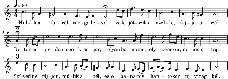 
{
   <<
   \relative c' {
      \key a \minor
      \time 3/4
      \tempo 4 = 80
      \set Staff.midiInstrument = "drawbar organ"
      \transposition c'
%       Hullik a fáról sárga levél,       vele
         c'4. b8 a4 gis2 a4  f4. e8 f4 e2\fermata e'8 d
%       játszik a szellő, fújja  a  szél.
         f4. e8 d4  b2 c4  a4. b8 gis4 a2.
        \break
%       Réten és      erdőn senki  se jár, olyan
         a4.^\markup { \raise #1 \box \abs-fontsize #16 2 } b8 c[( a)] e'2 e4  e4. f8  d4 e2  b8 c
%       bánatos, oly szomorú, néma  a táj.
         a4. a8 f'4 d4.   d8 g[ e]  c4. b8 c4 a2.
        \break
%       Szíved ne fájjon, múlik             a    tél,   és   e
          e'4.^\markup { \raise #1 \box \abs-fontsize #16 3 } d8  c4 b2 c4   a4. \autoBeamOff c8 \autoBeamOn b( a) gis4. gis8 a4
%       bánatos     hantokon új virag kél.
         d,4. e8 f[( d)] g8.( a16 g8.) f16 e4 f4. d8 e4  a2.
      }
   \addlyrics {
        Hul -- lik a fá -- ról sár -- ga le -- vél,
        ve -- le ját -- szik a szel -- lő, fúj -- ja a szél.
        Ré -- ten és er -- dőn sen -- ki se jár,
        o -- lyan bá -- na -- tos, oly szo -- mo -- rú, né -- ma a táj.
        Szí -- ved ne fáj -- jon, mú -- lik a tél,
        és e bá -- na -- tos han -- to -- kon új vi -- rág kél.
      }
   >>
}
