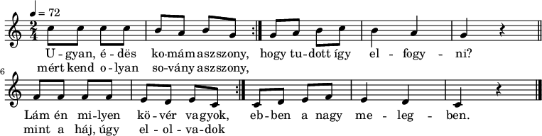 
\version "2.14.2"
\header {
        tagline = ""    % ne legyen copyright szöveg
        }
dallam = {
   \relative c' {
      \key c \major
      \time 2/4
      \tempo 4 = 72
      \set Staff.midiInstrument = "dulcimer"
      \transposition c'
%       Ugyan, édes komámasszony, mért kend olyan sovány asszony,
        \repeat volta 2 { c'8 c c c b a b g }
%       hogy tudott így elfogyni?
        g a b c b4 a g r \bar "||"
%       Lám én milyen köver vagyok, mint a háj, úgy elolvadok
        \repeat volta 2 { f8 f f f e d e c }
%       ebben a nagy melegben.
        c d e f e4 d c r
        \bar "|."
      }
}
\score {
   <<
   \dallam
   \addlyrics {
        U -- gyan, é -- dës ko -- mám -- asz -- szony,
        hogy tu -- dott így el -- fogy -- ni?
        Lám én mi -- lyen kö -- vér va -- gyok,
        eb -- ben a nagy me -- leg -- ben.
      }
   \addlyrics {
        mért kend o -- lyan so -- vány asz -- szony,
        \repeat unfold 7 { \skip 1 }
        mint a háj, úgy el -- ol -- va -- dok
      }
   >>
   \layout {
        indent = 0.0\cm
        }
}
\score {
   \unfoldRepeats
   \dallam
   \midi { }
}
