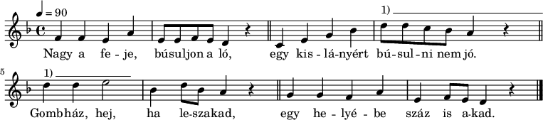 
{
   <<
   \relative c' {
      \key d \minor
      \time 4/4
      \tempo 4 = 90
      \set Staff.midiInstrument = "overdriven guitar"
      \transposition c'
%       Nagy a feje, búsuljon a ló,
        f4 f e a e8 e f e d4 r \bar "||"
%       egy kislányért búsulni nem jó.
        c4 e g bes d8^\markup { 1)\beam #30 #0 #0.03 } d c bes a4 r \bar "||" \break
%       Gombház, hej, ha leszakad,
        d^\markup { 1)\beam #15 #0 #0.03 } d e2 bes4 d8 bes a4 r \bar "||"
%       egy helyébe száz is akad.
        g g f a e f8 e d4 r
        \bar "|."
      }
   \addlyrics {
        Nagy a fe -- je, bú -- sul -- jon a ló,
        egy kis -- lá -- nyért bú -- sul -- ni nem jó.
        Gomb -- ház, hej, ha le -- sza -- kad,
        egy he -- lyé -- be száz is a -- kad.
      }
   >>
}
